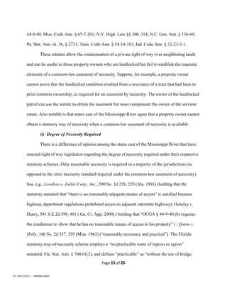 Page 15 of 26
01:19437630.1 - 900006.0004
44-9-40; Miss. Code Ann. § 65-7-201; N.Y. High. Law §§ 300–314; N.C. Gen. Stat. § 136-69;
Pa. Stat. Ann. tit. 36, § 2731; Tenn. Code Ann. § 54-14-101; Ind. Code Ann. § 32-23-3-1.
These statutes allow the condemnation of a private right of way over neighboring lands
and can be useful to those property owners who are landlocked but fail to establish the requisite
elements of a common-law easement of necessity. Suppose, for example, a property owner
cannot prove that the landlocked condition resulted from a severance of a tract that had been in
prior common ownership, as required for an easement by necessity. The owner of the landlocked
parcel can use the statute to obtain the easement but must compensate the owner of the servient
estate. Also notable is that states east of the Mississippi River agree that a property owner cannot
obtain a statutory way of necessity when a common-law easement of necessity is available.
(i) Degree of Necessity Required
There is a difference of opinion among the states east of the Mississippi River that have
enacted right of way legislation regarding the degree of necessity required under their respective
statutory schemes. Only reasonable necessity is required in a majority of the jurisdictions (as
opposed to the strict necessity standard required under the common-law easement of necessity).
See, e.g., Loveless v. Joelex Corp., Inc., 590 So. 2d 228, 229 (Ala. 1991) (holding that the
statutory standard that “there is no reasonably adequate means of access” is satisfied because
highway department regulations prohibited access to adjacent interstate highway); Hensley v.
Henry, 541 S.E.2d 398, 401 ( Ga. Ct. App. 2000) ( holding that “OCGA § 44-9-40 (b) requires
the condemner to show that he has no reasonable means of access to his property” ) ; Quinn v.
Holly, 146 So. 2d 357, 359 (Miss. 1962) (“reasonably necessary and practical”). The Florida
statutory-way-of-necessity scheme employs a “no practicable route of ingress or egress”
standard, Fla. Stat. Ann. § 704.01(2), and defines “practicable” as “without the use of bridge,
 
