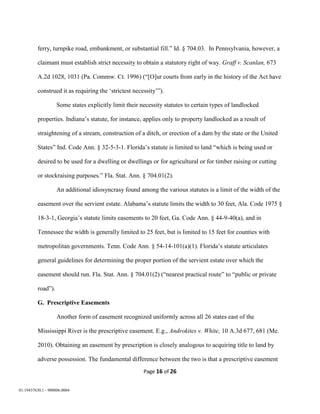 Page 16 of 26
01:19437630.1 - 900006.0004
ferry, turnpike road, embankment, or substantial fill.” Id. § 704.03. In Pennsylvania, however, a
claimant must establish strict necessity to obtain a statutory right of way. Graff v. Scanlan, 673
A.2d 1028, 1031 (Pa. Commw. Ct. 1996) (“[O]ur courts from early in the history of the Act have
construed it as requiring the ‘strictest necessity’”).
Some states explicitly limit their necessity statutes to certain types of landlocked
properties. Indiana’s statute, for instance, applies only to property landlocked as a result of
straightening of a stream, construction of a ditch, or erection of a dam by the state or the United
States” Ind. Code Ann. § 32-5-3-1. Florida’s statute is limited to land “which is being used or
desired to be used for a dwelling or dwellings or for agricultural or for timber raising or cutting
or stockraising purposes.” Fla. Stat. Ann. § 704.01(2).
An additional idiosyncrasy found among the various statutes is a limit of the width of the
easement over the servient estate. Alabama’s statute limits the width to 30 feet, Ala. Code 1975 §
18-3-1, Georgia’s statute limits easements to 20 feet, Ga. Code Ann. § 44-9-40(a), and in
Tennessee the width is generally limited to 25 feet, but is limited to 15 feet for counties with
metropolitan governments. Tenn. Code Ann. § 54-14-101(a)(1). Florida’s statute articulates
general guidelines for determining the proper portion of the servient estate over which the
easement should run. Fla. Stat. Ann. § 704.01(2) (“nearest practical route” to “public or private
road”).
G. Prescriptive Easements
Another form of easement recognized uniformly across all 26 states east of the
Mississippi River is the prescriptive easement. E.g., Androkites v. White, 10 A.3d 677, 681 (Me.
2010). Obtaining an easement by prescription is closely analogous to acquiring title to land by
adverse possession. The fundamental difference between the two is that a prescriptive easement
 
