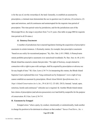 Page 17 of 26
01:19437630.1 - 900006.0004
is for the use of, not the ownership of, the land. Generally, to establish an easement by
prescription, a claimant must demonstrate the use in question was (1) adverse, (2) exclusive, (3)
open and notorious, and (4) continuous and uninterrupted for the requisite time period of
prescription. This time period varies by jurisdiction, and for the jurisdictions east of the
Mississippi River, the range is anywhere from 7 to 21 years. (See table on page 000 for requisite
time period in all 26 states.)
(i) Statutory Enactments
A number of jurisdictions have enacted legislation limiting the acquisition of prescriptive
easements in certain instances. A Kentucky statute, for example, bars prescriptive easements
“based on use solely for recreational purposes.” Ky. Rev. Stat. § 411.190(8). A Pennsylvania
statute prohibits prescriptive easements over unenclosed woodlands. Pa. Stat. Ann. tit. 68, § 411.
Rhode Island has enacted a statute that provides: “No right of footway, except claimed in
connection with a right to pass with carriages, shall be acquired by prescription or adverse use
for any length of time.” R.I. Gen. Laws § 34-7-4. In interpreting this statute, the Rhode Island
Supreme Court explained that even “long continued use by footpassers” over a right of way
cannot establish an easement by prescription. Rhode Island Mobile Sportfishermen, Inc. v.
Nope’s Island Conservation Ass’n, Inc., 59 A.3d 112, 121 (R.I. 2013). Instead, “actual, open,
notorious, hostile and continuous” vehicular use is required. Id. Another Rhode Island statute
bars claims of prescription (and adverse possession) over land held by nonprofits for the purpose
of conservation. R.I. Gen. Laws § 34-7-9.
H. Easements by Estoppel
Estoppel arises “when a party, by conduct, intentionally or unintentionally, leads another
to change his position to his detriment in reliance on that conduct.” Sussex Food Servs., Inc. v.
 