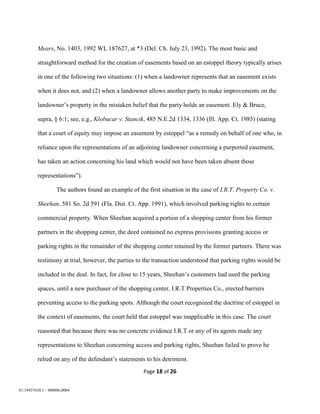 Page 18 of 26
01:19437630.1 - 900006.0004
Mears, No. 1403, 1992 WL 187627, at *3 (Del. Ch. July 23, 1992). The most basic and
straightforward method for the creation of easements based on an estoppel theory typically arises
in one of the following two situations: (1) when a landowner represents that an easement exists
when it does not, and (2) when a landowner allows another party to make improvements on the
landowner’s property in the mistaken belief that the party holds an easement. Ely & Bruce,
supra, § 6:1; see, e.g., Klobucar v. Stancik, 485 N.E.2d 1334, 1336 (Ill. App. Ct. 1985) (stating
that a court of equity may impose an easement by estoppel “as a remedy on behalf of one who, in
reliance upon the representations of an adjoining landowner concerning a purported easement,
has taken an action concerning his land which would not have been taken absent those
representations”).
The authors found an example of the first situation in the case of I.R.T. Property Co. v.
Sheehan, 581 So. 2d 591 (Fla. Dist. Ct. App. 1991), which involved parking rights to certain
commercial property. When Sheehan acquired a portion of a shopping center from his former
partners in the shopping center, the deed contained no express provisions granting access or
parking rights in the remainder of the shopping center retained by the former partners. There was
testimony at trial, however, the parties to the transaction understood that parking rights would be
included in the deal. In fact, for close to 15 years, Sheehan’s customers had used the parking
spaces, until a new purchaser of the shopping center, I.R.T Properties Co., erected barriers
preventing access to the parking spots. Although the court recognized the doctrine of estoppel in
the context of easements, the court held that estoppel was inapplicable in this case. The court
reasoned that because there was no concrete evidence I.R.T or any of its agents made any
representations to Sheehan concerning access and parking rights, Sheehan failed to prove he
relied on any of the defendant’s statements to his detriment.
 