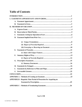 Page 1 of 26
01:19437630.1 - 900006.0004
Table of Contents
INTRODUCTION…………………………………………………………………………….…1
I. EASEMENTS APPURTENANT AND IN GROSS..…………………...…………….…….1
A. Easement Appurtenant………………………………...…………………………...1
B. Easement in Gross……………………………………………………...…...……....3
II. METHODS OF CREATION………………………………………………………………..4
A. Express Grant……………………………………………………………………..…4
B. Reservation to Third Parties…………………………………………...………...…5
C. Easements Arising by Operation of Law…………………………………………..6
D. Easement Implied from Prior Use………………………………………………….7
(i) Unique Formulations……………………………………………………..8
(ii) Degree of Necessity Required………………………………………….…9
(iii) Conveying vs. Reserving an Easement………………………………….10
E. Easements of Necessity………………………………………………………….....11
(i) States with Unique Features……………………………………………..13
F. Statutory Rights of Way…………………………………………………………...13
(i) Degree of Necessity Required…………………………………………....14
G. Prescriptive Easements……………………………………………………………15
(i) Statutory Enactments………………………………………………….…16
H. Easements by Estoppel………………………………………………………….....16
I. Easements by Reference to Plats and Maps……………………………………...19
J. Irrevocable Licenses………………………………………………………….…....21
CONCLUSION…………………………………...…………………………………………….22
APPENDIX A – Methods of Creating an Easement………………………………………….23
APPENDIX B – Requisite Time Period of Possession for Acquiring an
Easement by Prescription…………………………………………………..25
APPENDIX C – Methods of Terminating Easements……………………………………….26
 