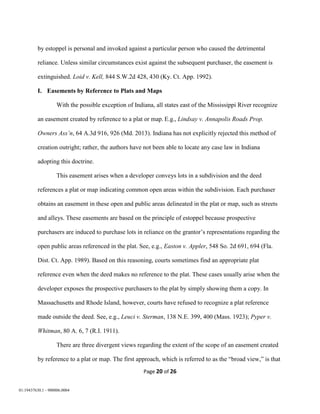 Page 20 of 26
01:19437630.1 - 900006.0004
by estoppel is personal and invoked against a particular person who caused the detrimental
reliance. Unless similar circumstances exist against the subsequent purchaser, the easement is
extinguished. Loid v. Kell, 844 S.W.2d 428, 430 (Ky. Ct. App. 1992).
I. Easements by Reference to Plats and Maps
With the possible exception of Indiana, all states east of the Mississippi River recognize
an easement created by reference to a plat or map. E.g., Lindsay v. Annapolis Roads Prop.
Owners Ass’n, 64 A.3d 916, 926 (Md. 2013). Indiana has not explicitly rejected this method of
creation outright; rather, the authors have not been able to locate any case law in Indiana
adopting this doctrine.
This easement arises when a developer conveys lots in a subdivision and the deed
references a plat or map indicating common open areas within the subdivision. Each purchaser
obtains an easement in these open and public areas delineated in the plat or map, such as streets
and alleys. These easements are based on the principle of estoppel because prospective
purchasers are induced to purchase lots in reliance on the grantor’s representations regarding the
open public areas referenced in the plat. See, e.g., Easton v. Appler, 548 So. 2d 691, 694 (Fla.
Dist. Ct. App. 1989). Based on this reasoning, courts sometimes find an appropriate plat
reference even when the deed makes no reference to the plat. These cases usually arise when the
developer exposes the prospective purchasers to the plat by simply showing them a copy. In
Massachusetts and Rhode Island, however, courts have refused to recognize a plat reference
made outside the deed. See, e.g., Leuci v. Sterman, 138 N.E. 399, 400 (Mass. 1923); Pyper v.
Whitman, 80 A. 6, 7 (R.I. 1911).
There are three divergent views regarding the extent of the scope of an easement created
by reference to a plat or map. The first approach, which is referred to as the “broad view,” is that
 