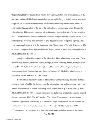 Page 21 of 26
01:19437630.1 - 900006.0004
the private right of way extends to all streets, alleys, parks, or other open areas delineated in the
plat. A second view holds that the extent of the private right of way is limited to those streets and
alleys that the lot owner could reasonably believe would materially benefit the lot owner. In
other words, the deprivation of the use of the road, alley, or common area would decrease the
value of the lot. This view is commonly referred to as the “intermediate view” or the “beneficial
rule.” A third even more restrictive approach holds that such private right of way is limited to the
abutting streets and those areas necessary to give the grantee access to a public highway. This
view is commonly referred to as the “necessary view.” Conveyance of Lot with Reference to Map
or Plat as Giving Purchaser Rights in Indicated Streets, Alleys, or Areas Not Abutting His Lot, 7
A.L.R.2d 607, 613–16, 650–65.
A majority of jurisdictions east of the Mississippi River adhere to the broad view. These
states include Alabama, Delaware, Florida, Georgia, Illinois, Kentucky, Maine, Michigan, New
Jersey, New York, North Carolina, Pennsylvania, Rhode Island, West Virginia, Wisconsin,
Vermont, and South Carolina. See, e.g., Davis v. Foreman, 717 S.E.2d 295 (Ga. Ct. App. 2011);
Gravison v. Fisher, 134 A.3d 857 (Me. 2016).
Commentators have noted that it is difficult to divide the remaining states into distinct
groups, as courts often blur the lines between the intermediate view and the necessary view, and
in other instances there is internal dichotomy within jurisdictions. Ely & Bruce, supra, § 4:34; 7
A.L.R.2d 607, 613–16, 650–51. As an example of this dichotomy, compare the Virginia cases of
Dotson v. Harman, 350 S.E.2d 642, 644–645 (Va. 1986) (“[P]urchasers . . . acquire vested
easements, appurtenant to their lots, in all streets and alleys designated on the plat, whether or
not their lots abut such streets.”), with Lindsay v. James, 51 S.E.2d 326, 331(Va. 1949)
(“[P]urchasers . . . are presumed to be interested in all streets and alleys shown on the plat on
 