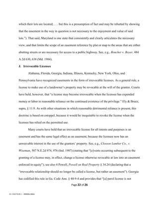 Page 22 of 26
01:19437630.1 - 900006.0004
which their lots are located; . . . but this is a presumption of fact and may be rebutted by showing
that the easement in the way in question is not necessary to the enjoyment and value of said
lots.”). That said, Maryland is one state that consistently and clearly articulates the necessary
view, and that limits the scope of an easement reference by plat or map to the areas that are either
abutting streets or are necessary for access to a public highway. See, e.g., Boucher v. Boyer, 484
A.2d 630, 638 (Md. 1984).
J. Irrevocable Licenses
Alabama, Florida, Georgia, Indiana, Illinois, Kentucky, New York, Ohio, and
Pennsylvania have recognized easements in the form of irrevocable licenses. As a general rule, a
license to make use of a landowner’s property may be revocable at the will of the grantor. Courts
have held, however, that “a license may become irrevocable when the licensee has expended
money or labor in reasonable reliance on the continued existence of the privilege.” Ely & Bruce,
supra, § 11:9. As with other situations in which reasonable detrimental reliance is present, this
doctrine is based on estoppel, because it would be inequitable to revoke the license when the
licensee has relied on the permitted use.
Many courts have held that an irrevocable license for all intents and purposes is an
easement and has the same legal effect as an easement, because the licensee now has an
unwaivable interest in the use of the grantors’ property. See, e.g., Closson Lumber Co., v.
Wiseman, 507 N.E.2d 974, 976 (Ind. 1987) (stating that “[e]vents occurring subsequent to the
granting of a license may, in effect, change a license otherwise revocable at law into an easement
enforced in equity”); see also 4 Powell, Powell on Real Property § 34.24 (declaring that a
“irrevocable relationship should no longer be called a license, but rather an easement”). Georgia
has codified this rule in Ga. Code Ann. § 44-9-4 and provides that “[a] parol license is not
 