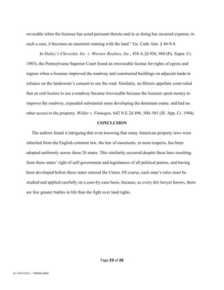 Page 23 of 26
01:19437630.1 - 900006.0004
revocable when the licensee has acted pursuant thereto and in so doing has incurred expense; in
such a case, it becomes an easement running with the land.” Ga. Code Ann. § 44-9-4.
In Dailey’s Chevrolet, Inc. v. Worster Realties, Inc., 458 A.2d 956, 960 (Pa. Super. Ct.
1983), the Pennsylvania Superior Court found an irrevocable license for rights of egress and
ingress when a licensee improved the roadway and constructed buildings on adjacent lands in
reliance on the landowner’s consent to use the road. Similarly, an Illinois appellate court ruled
that an oral license to use a roadway became irrevocable because the licensee spent money to
improve the roadway, expended substantial sums developing the dominant estate, and had no
other access to the property. Wilder v. Finnegan, 642 N.E.2d 496, 500–501 (Ill. App. Ct. 1994).
CONCLUSION
The authors found it intriguing that even knowing that many American property laws were
inherited from the English common law, the law of easements, in most respects, has been
adopted uniformly across these 26 states. This similarity occurred despite these laws resulting
from these states’ right of self-government and legislatures of all political parties, and having
been developed before these states entered the Union. Of course, each state’s rules must be
studied and applied carefully on a case-by-case basis, because, as every dirt lawyer knows, there
are few greater battles in life than the fight over land rights.
 