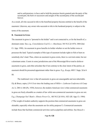 Page 4 of 26
01:19437630.1 - 900006.0004
and to said premises; to have and to hold the premises herein granted unto the party of the
second part, the heirs or successors and assigns of the second party of the second part
forever.
As a result, all who succeed in title to the benefited property become entitled to the benefit of the
easement. Likewise, any owner who succeeds to title to the burdened property is subject to the
terms of the easement.
B. Easement in Gross
The easement in gross is “personal to the holder” and is not connected to, or for the benefit of, a
dominant estate. See, e.g., Consolidation Coal Co. v. Mutchman, 565 N.E.2d 1074, 1084 (Ind.
Ct. App. 1990). An easement in gross benefits its holder whether or not the holder owns or
possesses the land. Typical examples of this type of easement include rights to fish or hunt on
somebody else’s land. Thus, where an easement in gross exists, there is a servient estate, but not
a dominant estate. Courts in some jurisdictions east of the Mississippi River tend to disfavor
easements in gross, and often articulate that if not contrary to the clear intent of the parties, an
easement should be presumed appurtenant rather than in gross. E.g., Koepp, 688 F. Supp. 2d at 6
88.
The traditional view is that all easements in gross are unassignable and non-inheritable.
Ely & Bruce, supra, § 9:4. Ever since the leading case of Miller v. Lutheran Conference & Camp
Ass’n, 200 A. 646 (Pa. 1938), however, the modern American view is that commercial easements
in gross are freely alienable as a matter of law while non-commercial easements in gross are not.
E.g., Champaign Nat’l Bank v. Illinois Power Co., 465 N.E.2d 1016, 1021 (Ill. App. Ct. 1984)
(“The weight of modern authority supports the position that commercial easements in gross are
alienable, especially when the easements are for utility purposes”). Commercial easements
include those that facilitate commercial activities such as pipelines and utilities. See Banach v.
 