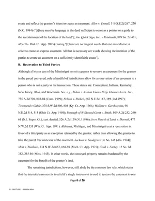 Page 6 of 26
01:19437630.1 - 900006.0004
estate and reflect the grantor’s intent to create an easement. Allen v. Duvall, 316 S.E.2d 267, 270
(N.C. 1984) (“[t]here must be language in the deed sufficient to serve as a pointer or a guide to
the ascertainment of the location of the land”); Am. Quick Sign, Inc. v Reinhardt, 899 So. 2d 461,
465 (Fla. Dist. Ct. App. 2005) (noting “[t]here are no magical words that one must divine in
order to create an express easement. All that is necessary are words showing the intention of the
parties to create an easement on a sufficiently identifiable estate”).
B. Reservation to Third Parties
Although all states east of the Mississippi permit a grantor to reserve an easement for the grantor
in the parcel conveyed, only a handful of jurisdictions allow for a reservation of an easement to a
person who is not a party to the transaction. These states are: Connecticut, Indiana, Kentucky,
New Jersey, Ohio, and Wisconsin. See, e.g., Bolan v. Avalon Farms Prop. Owners Ass’n, Inc.,
735 A.2d 798, 803-04 (Conn. 1999); Nelson v. Parker, 687 N.E.2d 187, 189 (Ind.1997);
Townsend v Cable, 378 S.W.2d 806, 808 (Ky. Ct. App. 1964); Hollosy v. Gershkowitz, 98
N.E.2d 314, 315 (Ohio Ct. App. 1950); Borough of Wildwood Crest v. Smith, 509 A.2d 252, 260-
61 (N.J. Super. Ct.), cert. denied, 526 A.2d 139 (N.J.1986); In re Parcel of Land v. Darnell, 477
N.W.2d 333 (Wis. Ct. App. 1991). Alabama, Michigan, and Mississippi treat a reservation in
favor of a third party as an exception retained by the grantor, rather than allowing the grantee to
take the parcel free and clear of the easement. Jackson v. Snodgrass, 37 So. 246 (Ala. 1904);
Mott v. Stanlake, 234 N.W.2d 667, 668-69 (Mich. Ct. App. 1975); Cook v. Farley, 15 So. 2d
352, 355-56 (Miss. 1943). In other words, the conveyed property remains burdened by the
easement for the benefit of the grantor’s land.
The remaining jurisdictions, however, still abide by the common law rule, which states
that the intended easement is invalid if a single instrument is used to reserve the easement to one
 