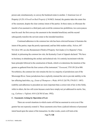 Page 7 of 26
01:19437630.1 - 900006.0004
person and, simultaneously, to convey the burdened estate to another. 2 American Law of
Property § 8.29; 4 Powell on Real Property § 34.04(5). Instead, the grantee takes the estate free
of the easement, despite the clear contrary intent of the parties. In these states, to effectuate the
transfer of an easement to a third party and avoid the common-law prohibition, two conveyances
must be used: the first conveys the easement to the intended beneficiary and the second
subsequently transfers the servient estate to the intended transferee.
Continued adherence to the common law rule has been criticized because it frustrates the
intent of the parties, traps the poorly represented, and has little modern utility. Nelson, 687
N.E.2d at 189; see also Restatement (Third) of Property: Servitudes § 2.6, Reporter’s Note.
Indeed, in jettisoning the common law rule, the Kentucky Court of Appeals declared: “We have
no hesitancy in abandoning this archaic and technical rule. It is entirely inconsistent with the
basic principle followed in the construction of deeds, which is to determine the intention of the
grantor as gathered from the four corners of the instrument.” Townsend, 378 S.W.2d at 808.
Nevertheless, the common law rule remains the law in a majority of jurisdictions east of the
Mississippi River. Some jurisdictions have explicitly retained the rule to provide stability in the
law affecting land titles, e.g., Estate of Thompson v. Wade, 69 N.Y.2d 570, 574 (N.Y. 1987)
(stability and adherence to precedent are more important than a correct rule of law in this field),
while in others, the law still exists because courts have simply not yet addressed its merits. See,
e.g., Carbone v. Vigliotti, 610 A.2d 565 (Conn. 1992).
C. Easements Arising by Operation of Law
There are several situations in which courts will find an easement to exist even if the
grantor has not expressly created it. These easements arise from a judicial inference of presumed
intent based upon the nature of the transaction. In other words, courts will look at the
 