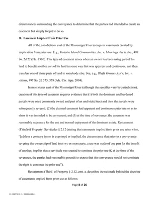 Page 8 of 26
01:19437630.1 - 900006.0004
circumstances surrounding the conveyance to determine that the parties had intended to create an
easement but simply forgot to do so.
D. Easement Implied from Prior Use
All of the jurisdictions east of the Mississippi River recognize easements created by
implication from prior use. E.g., Tortoise Island Communities, Inc. v. Moorings Ass’n, Inc., 489
So. 2d 22 (Fla. 1986). This type of easement arises when an owner has been using part of his
land to benefit another part of his land in some way that was apparent and continuous, and then
transfers one of those parts of land to somebody else. See, e.g., Bluffs Owners Ass’n, Inc. v.
Adams, 897 So. 2d 375, 379 (Ala. Civ. App. 2004).
In most states east of the Mississippi River (although the specifics vary by jurisdiction),
creation of this type of easement requires evidence that (1) both the dominant and burdened
parcels were once commonly owned and part of an undivided tract and then the parcels were
subsequently severed; (2) the claimed easement had apparent and continuous prior use so as to
show it was intended to be permanent; and (3) at the time of severance, the easement was
reasonably necessary for the use and normal enjoyment of the dominant estate. Restatement
(Third) of Property: Servitudes § 2.12 (stating that easements implied from prior use arise when,
“[u]nless a contrary intent is expressed or implied, the circumstance that prior to a conveyance
severing the ownership of land into two or more parts, a use was made of one part for the benefit
of another, implies that a servitude was created to continue the prior use if, at the time of the
severance, the parties had reasonable grounds to expect that the conveyance would not terminate
the right to continue the prior use”).
Restatement (Third) of Property § 2.12, cmt. a. describes the rationale behind the doctrine
of easements implied from prior use as follows:
 