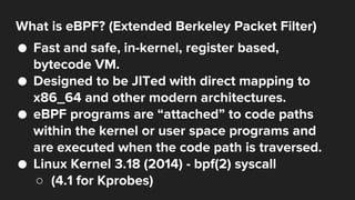 What is eBPF? (Extended Berkeley Packet Filter)
● Fast and safe, in-kernel, register based,
bytecode VM.
● Designed to be ...