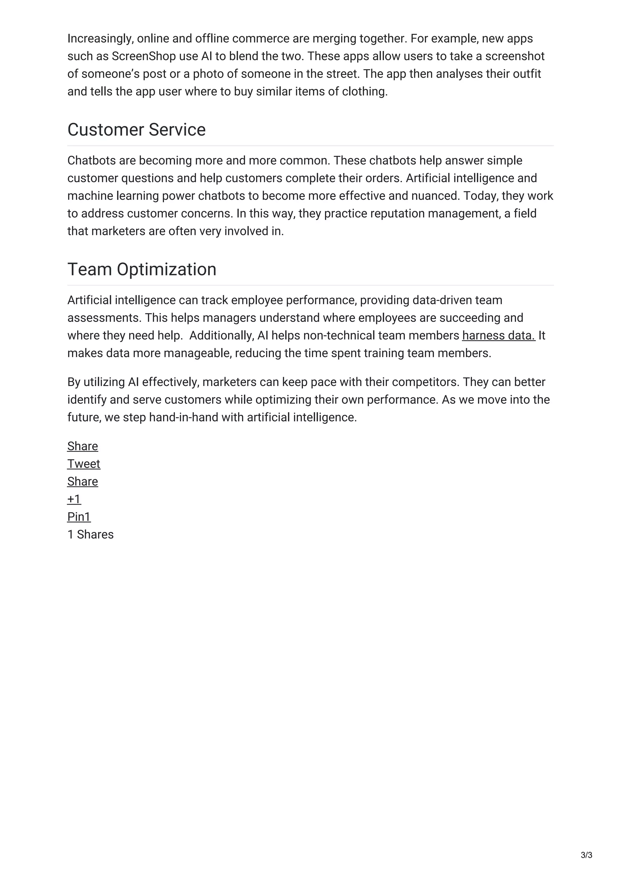 Increasingly, online and offline commerce are merging together. For example, new apps
such as ScreenShop use AI to blend the two. These apps allow users to take a screenshot
of someone’s post or a photo of someone in the street. The app then analyses their outfit
and tells the app user where to buy similar items of clothing.
Customer Service
Chatbots are becoming more and more common. These chatbots help answer simple
customer questions and help customers complete their orders. Artificial intelligence and
machine learning power chatbots to become more effective and nuanced. Today, they work
to address customer concerns. In this way, they practice reputation management, a field
that marketers are often very involved in.
Team Optimization
Artificial intelligence can track employee performance, providing data-driven team
assessments. This helps managers understand where employees are succeeding and
where they need help. Additionally, AI helps non-technical team members harness data. It
makes data more manageable, reducing the time spent training team members.
By utilizing AI effectively, marketers can keep pace with their competitors. They can better
identify and serve customers while optimizing their own performance. As we move into the
future, we step hand-in-hand with artificial intelligence.
Share
Tweet
Share
+1
Pin1
1 Shares
3/3
 