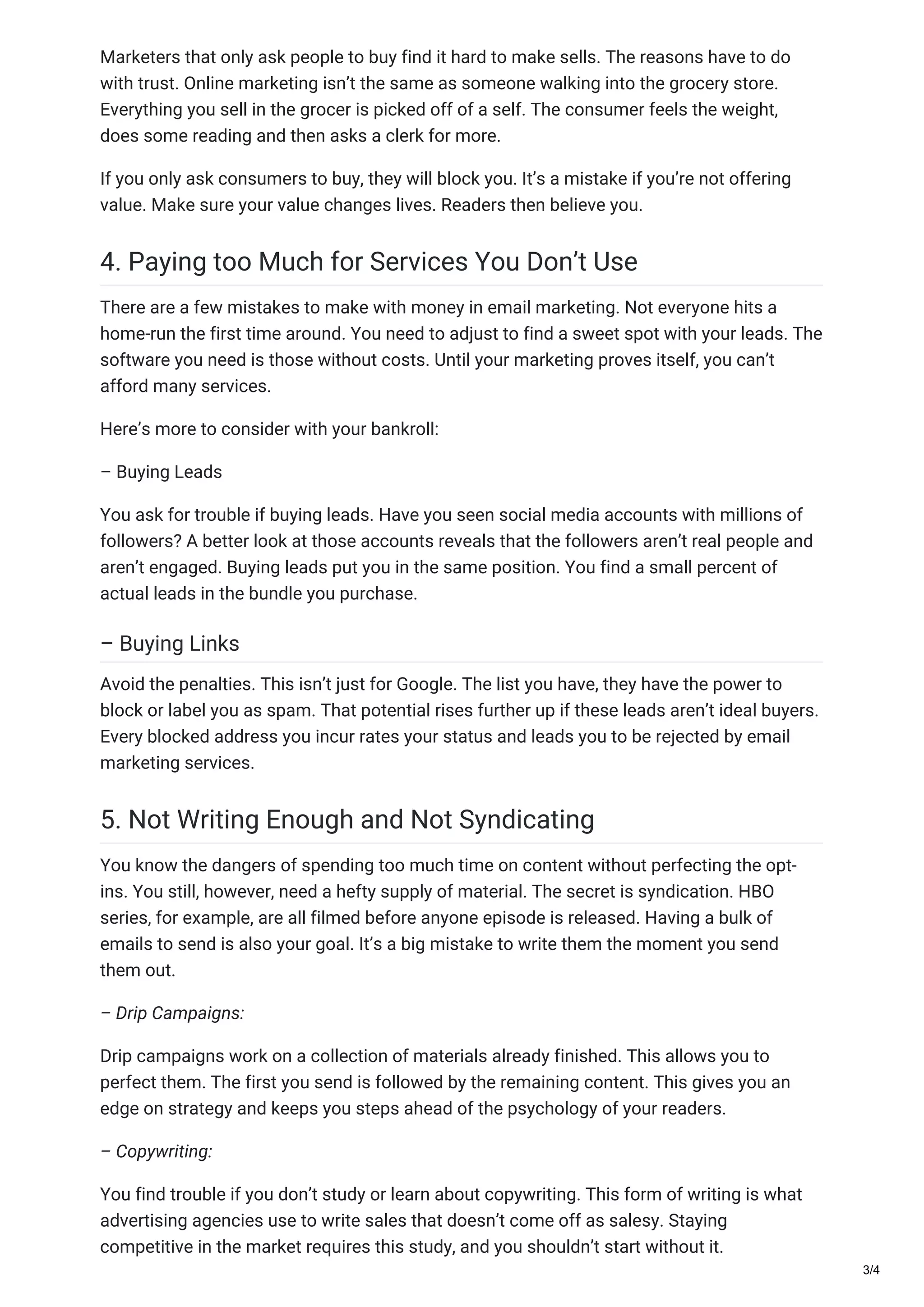 Marketers that only ask people to buy find it hard to make sells. The reasons have to do
with trust. Online marketing isn’t the same as someone walking into the grocery store.
Everything you sell in the grocer is picked off of a self. The consumer feels the weight,
does some reading and then asks a clerk for more.
If you only ask consumers to buy, they will block you. It’s a mistake if you’re not offering
value. Make sure your value changes lives. Readers then believe you.
4. Paying too Much for Services You Don’t Use
There are a few mistakes to make with money in email marketing. Not everyone hits a
home-run the first time around. You need to adjust to find a sweet spot with your leads. The
software you need is those without costs. Until your marketing proves itself, you can’t
afford many services.
Here’s more to consider with your bankroll:
– Buying Leads
You ask for trouble if buying leads. Have you seen social media accounts with millions of
followers? A better look at those accounts reveals that the followers aren’t real people and
aren’t engaged. Buying leads put you in the same position. You find a small percent of
actual leads in the bundle you purchase.
– Buying Links
Avoid the penalties. This isn’t just for Google. The list you have, they have the power to
block or label you as spam. That potential rises further up if these leads aren’t ideal buyers.
Every blocked address you incur rates your status and leads you to be rejected by email
marketing services.
5. Not Writing Enough and Not Syndicating
You know the dangers of spending too much time on content without perfecting the opt-
ins. You still, however, need a hefty supply of material. The secret is syndication. HBO
series, for example, are all filmed before anyone episode is released. Having a bulk of
emails to send is also your goal. It’s a big mistake to write them the moment you send
them out.
– Drip Campaigns:
Drip campaigns work on a collection of materials already finished. This allows you to
perfect them. The first you send is followed by the remaining content. This gives you an
edge on strategy and keeps you steps ahead of the psychology of your readers.
– Copywriting:
You find trouble if you don’t study or learn about copywriting. This form of writing is what
advertising agencies use to write sales that doesn’t come off as salesy. Staying
competitive in the market requires this study, and you shouldn’t start without it.
3/4
 