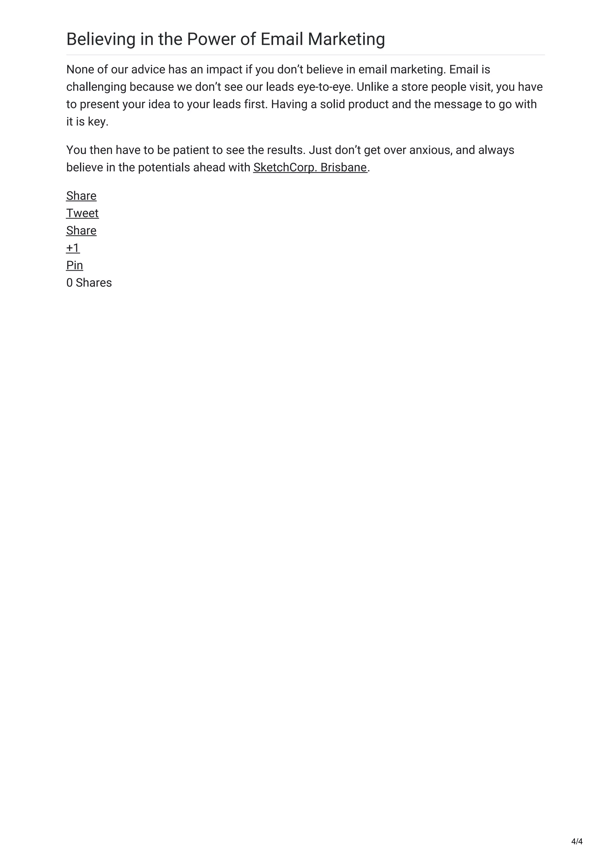 Believing in the Power of Email Marketing
None of our advice has an impact if you don’t believe in email marketing. Email is
challenging because we don’t see our leads eye-to-eye. Unlike a store people visit, you have
to present your idea to your leads first. Having a solid product and the message to go with
it is key.
You then have to be patient to see the results. Just don’t get over anxious, and always
believe in the potentials ahead with SketchCorp. Brisbane.
Share
Tweet
Share
+1
Pin
0 Shares
4/4
 