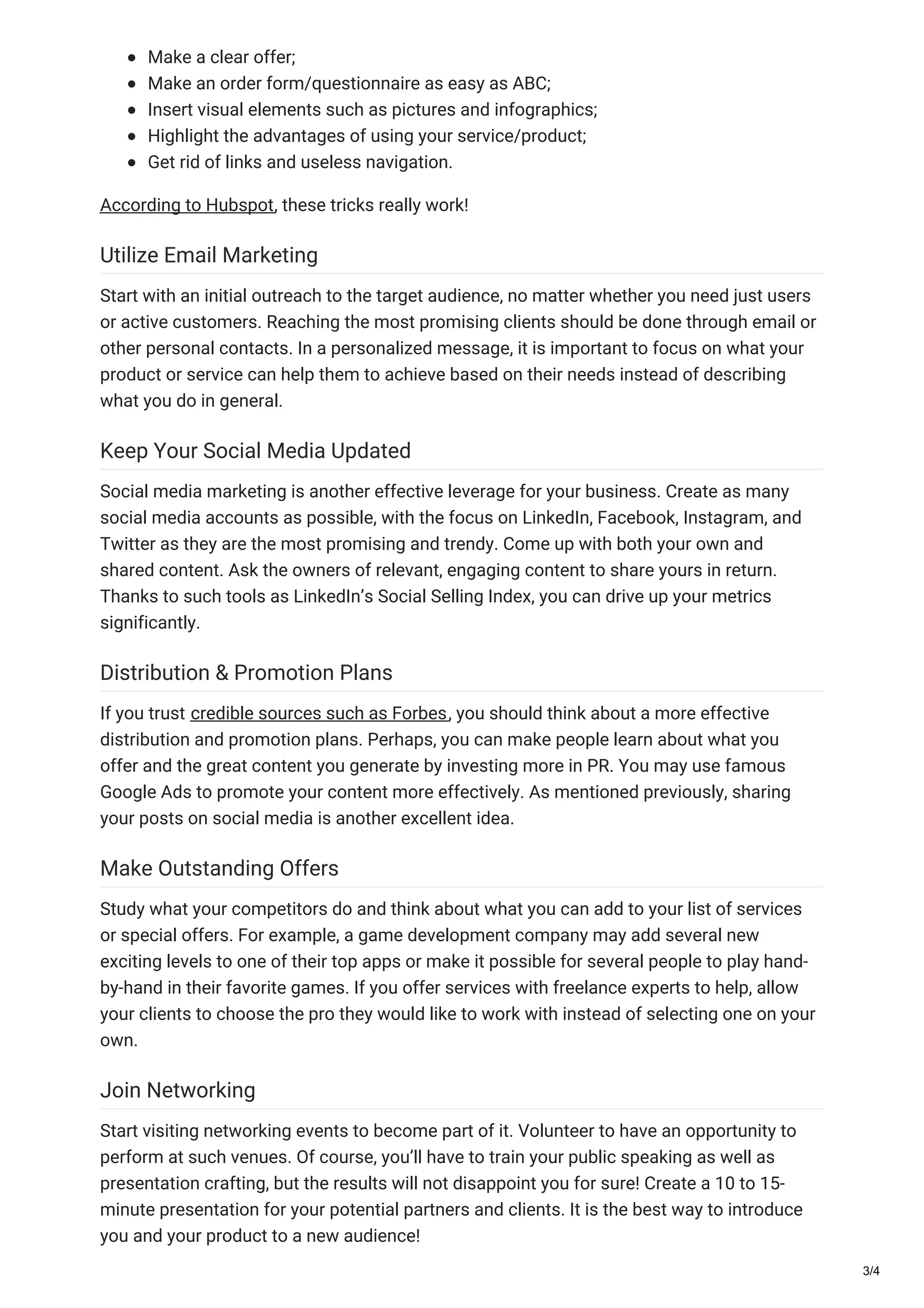 Make a clear offer;
Make an order form/questionnaire as easy as ABC;
Insert visual elements such as pictures and infographics;
Highlight the advantages of using your service/product;
Get rid of links and useless navigation.
According to Hubspot, these tricks really work!
Utilize Email Marketing
Start with an initial outreach to the target audience, no matter whether you need just users
or active customers. Reaching the most promising clients should be done through email or
other personal contacts. In a personalized message, it is important to focus on what your
product or service can help them to achieve based on their needs instead of describing
what you do in general.
Keep Your Social Media Updated
Social media marketing is another effective leverage for your business. Create as many
social media accounts as possible, with the focus on LinkedIn, Facebook, Instagram, and
Twitter as they are the most promising and trendy. Come up with both your own and
shared content. Ask the owners of relevant, engaging content to share yours in return.
Thanks to such tools as LinkedIn’s Social Selling Index, you can drive up your metrics
significantly.
Distribution & Promotion Plans
If you trust credible sources such as Forbes, you should think about a more effective
distribution and promotion plans. Perhaps, you can make people learn about what you
offer and the great content you generate by investing more in PR. You may use famous
Google Ads to promote your content more effectively. As mentioned previously, sharing
your posts on social media is another excellent idea.
Make Outstanding Offers
Study what your competitors do and think about what you can add to your list of services
or special offers. For example, a game development company may add several new
exciting levels to one of their top apps or make it possible for several people to play hand-
by-hand in their favorite games. If you offer services with freelance experts to help, allow
your clients to choose the pro they would like to work with instead of selecting one on your
own.
Join Networking
Start visiting networking events to become part of it. Volunteer to have an opportunity to
perform at such venues. Of course, you’ll have to train your public speaking as well as
presentation crafting, but the results will not disappoint you for sure! Create a 10 to 15-
minute presentation for your potential partners and clients. It is the best way to introduce
you and your product to a new audience!
3/4
 