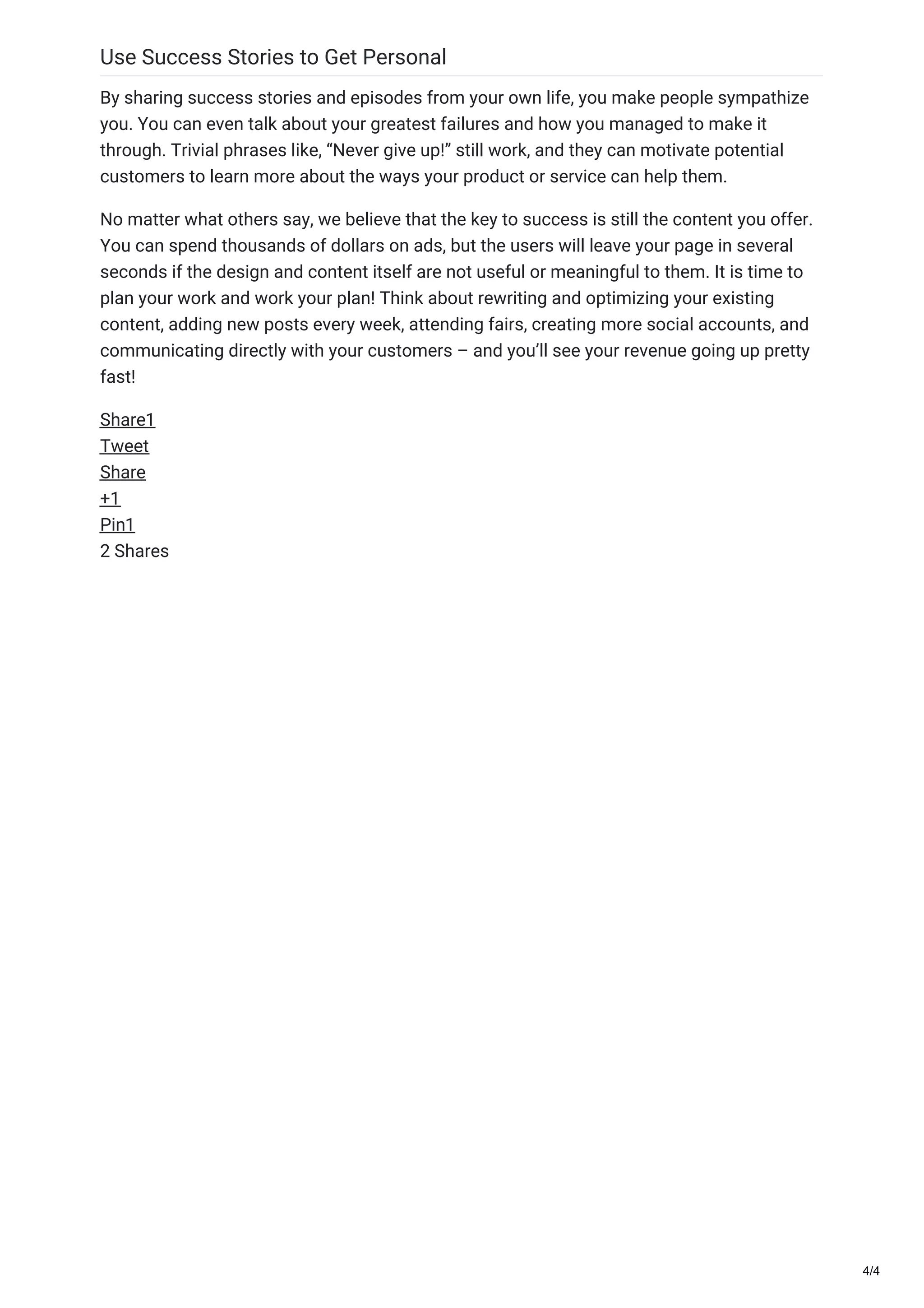 Use Success Stories to Get Personal
By sharing success stories and episodes from your own life, you make people sympathize
you. You can even talk about your greatest failures and how you managed to make it
through. Trivial phrases like, “Never give up!” still work, and they can motivate potential
customers to learn more about the ways your product or service can help them.
No matter what others say, we believe that the key to success is still the content you offer.
You can spend thousands of dollars on ads, but the users will leave your page in several
seconds if the design and content itself are not useful or meaningful to them. It is time to
plan your work and work your plan! Think about rewriting and optimizing your existing
content, adding new posts every week, attending fairs, creating more social accounts, and
communicating directly with your customers – and you’ll see your revenue going up pretty
fast!
Share1
Tweet
Share
+1
Pin1
2 Shares
4/4
 