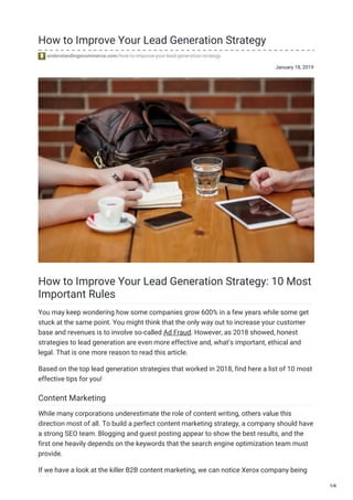January 18, 2019
How to Improve Your Lead Generation Strategy
understandingecommerce.com/how-to-improve-your-lead-generation-strategy
How to Improve Your Lead Generation Strategy: 10 Most
Important Rules
You may keep wondering how some companies grow 600% in a few years while some get
stuck at the same point. You might think that the only way out to increase your customer
base and revenues is to involve so-called Ad Fraud. However, as 2018 showed, honest
strategies to lead generation are even more effective and, what’s important, ethical and
legal. That is one more reason to read this article.
Based on the top lead generation strategies that worked in 2018, find here a list of 10 most
effective tips for you!
Content Marketing
While many corporations underestimate the role of content writing, others value this
direction most of all. To build a perfect content marketing strategy, a company should have
a strong SEO team. Blogging and guest posting appear to show the best results, and the
first one heavily depends on the keywords that the search engine optimization team must
provide.
If we have a look at the killer B2B content marketing, we can notice Xerox company being
1/4
 