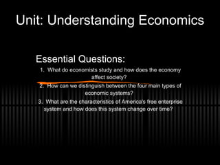 Unit: Understanding Economics Essential Questions: 1.  What do economists study and how does the economy affect society? 2.  How can we distinguish between the four main types of economic systems? 3.  What are the characteristics of America's free enterprise system and how does this system change over time?  