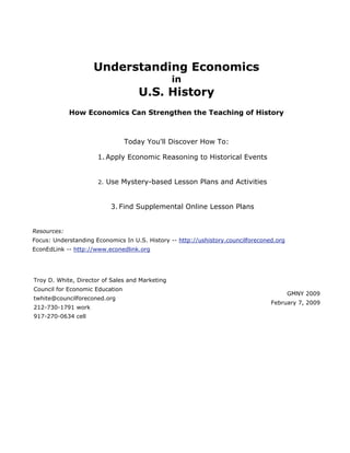 Understanding Economics
                                                 in
                                     U.S. History
             How Economics Can Strengthen the Teaching of History



                                 Today You'll Discover How To:

                      1. Apply Economic Reasoning to Historical Events


                      2.   Use Mystery-based Lesson Plans and Activities


                            3. Find Supplemental Online Lesson Plans


Resources:
Focus: Understanding Economics In U.S. History -- http://ushistory.councilforeconed.org
EconEdLink -- http://www.econedlink.org




Troy D. White, Director of Sales and Marketing
Council for Economic Education
                                                                                          GMNY 2009
twhite@councilforeconed.org
                                                                                  February 7, 2009
212-730-1791 work
917-270-0634 cell
 