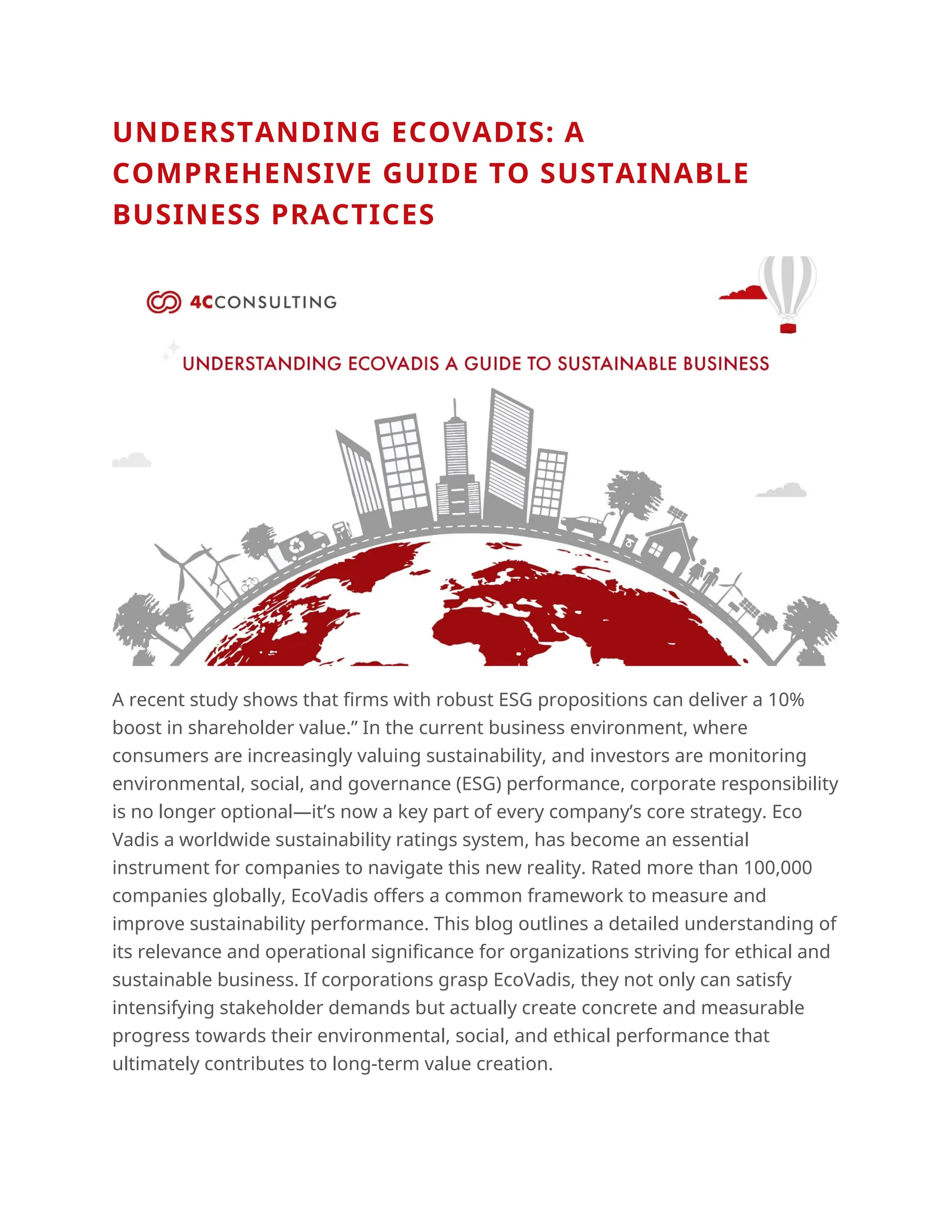 UNDERSTANDING ECOVADIS: A
COMPREHENSIVE GUIDE TO SUSTAINABLE
BUSINESS PRACTICES
A recent study shows that firms with robust ESG propositions can deliver a 10%
boost in shareholder value.” In the current business environment, where
consumers are increasingly valuing sustainability, and investors are monitoring
environmental, social, and governance (ESG) performance, corporate responsibility
is no longer optional—it’s now a key part of every company’s core strategy. Eco
Vadis a worldwide sustainability ratings system, has become an essential
instrument for companies to navigate this new reality. Rated more than 100,000
companies globally, EcoVadis offers a common framework to measure and
improve sustainability performance. This blog outlines a detailed understanding of
its relevance and operational significance for organizations striving for ethical and
sustainable business. If corporations grasp EcoVadis, they not only can satisfy
intensifying stakeholder demands but actually create concrete and measurable
progress towards their environmental, social, and ethical performance that
ultimately contributes to long-term value creation.
 