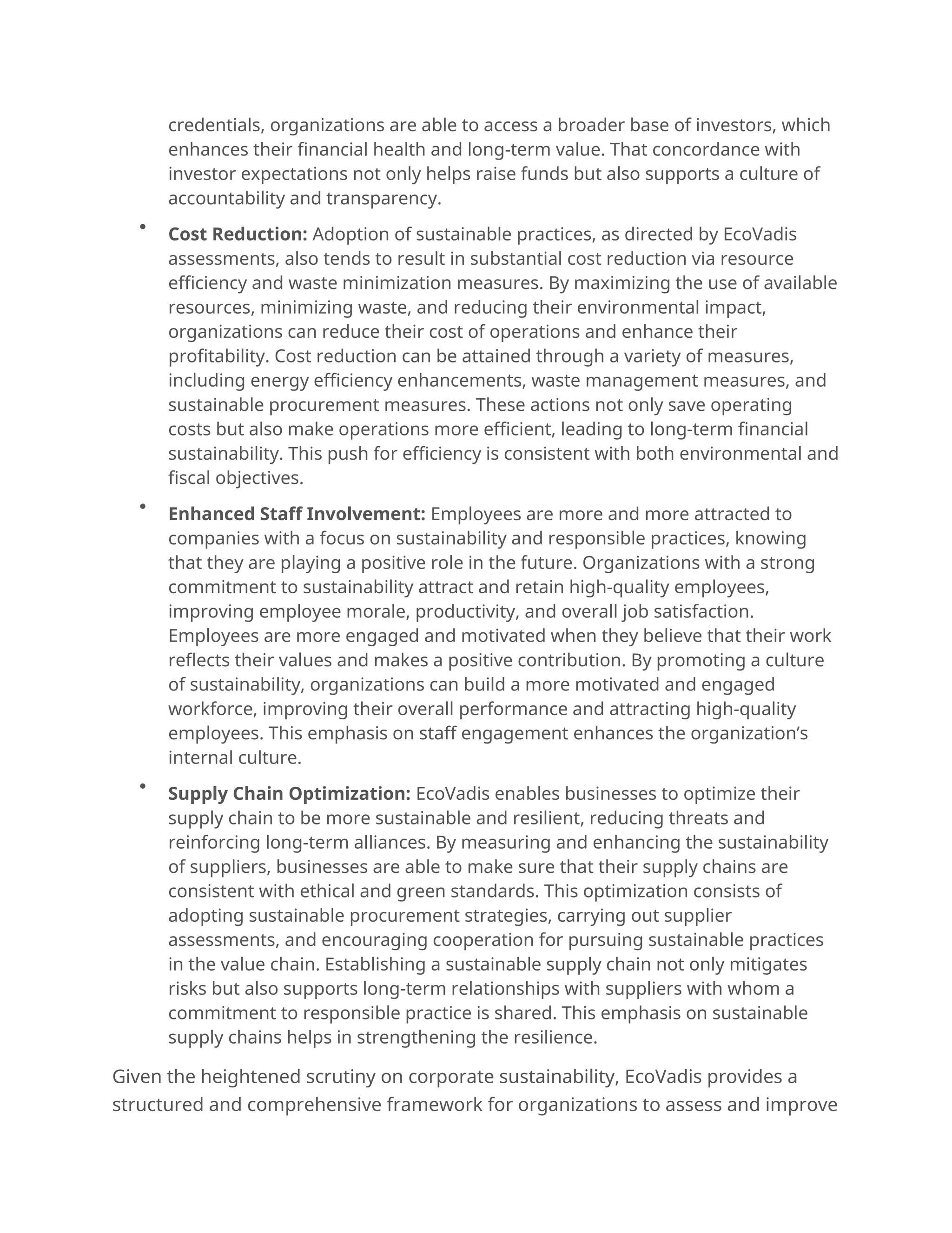 credentials, organizations are able to access a broader base of investors, which
enhances their financial health and long-term value. That concordance with
investor expectations not only helps raise funds but also supports a culture of
accountability and transparency.

Cost Reduction: Adoption of sustainable practices, as directed by EcoVadis
assessments, also tends to result in substantial cost reduction via resource
efficiency and waste minimization measures. By maximizing the use of available
resources, minimizing waste, and reducing their environmental impact,
organizations can reduce their cost of operations and enhance their
profitability. Cost reduction can be attained through a variety of measures,
including energy efficiency enhancements, waste management measures, and
sustainable procurement measures. These actions not only save operating
costs but also make operations more efficient, leading to long-term financial
sustainability. This push for efficiency is consistent with both environmental and
fiscal objectives.

Enhanced Staff Involvement: Employees are more and more attracted to
companies with a focus on sustainability and responsible practices, knowing
that they are playing a positive role in the future. Organizations with a strong
commitment to sustainability attract and retain high-quality employees,
improving employee morale, productivity, and overall job satisfaction.
Employees are more engaged and motivated when they believe that their work
reflects their values and makes a positive contribution. By promoting a culture
of sustainability, organizations can build a more motivated and engaged
workforce, improving their overall performance and attracting high-quality
employees. This emphasis on staff engagement enhances the organization’s
internal culture.

Supply Chain Optimization: EcoVadis enables businesses to optimize their
supply chain to be more sustainable and resilient, reducing threats and
reinforcing long-term alliances. By measuring and enhancing the sustainability
of suppliers, businesses are able to make sure that their supply chains are
consistent with ethical and green standards. This optimization consists of
adopting sustainable procurement strategies, carrying out supplier
assessments, and encouraging cooperation for pursuing sustainable practices
in the value chain. Establishing a sustainable supply chain not only mitigates
risks but also supports long-term relationships with suppliers with whom a
commitment to responsible practice is shared. This emphasis on sustainable
supply chains helps in strengthening the resilience.
Given the heightened scrutiny on corporate sustainability, EcoVadis provides a
structured and comprehensive framework for organizations to assess and improve
 