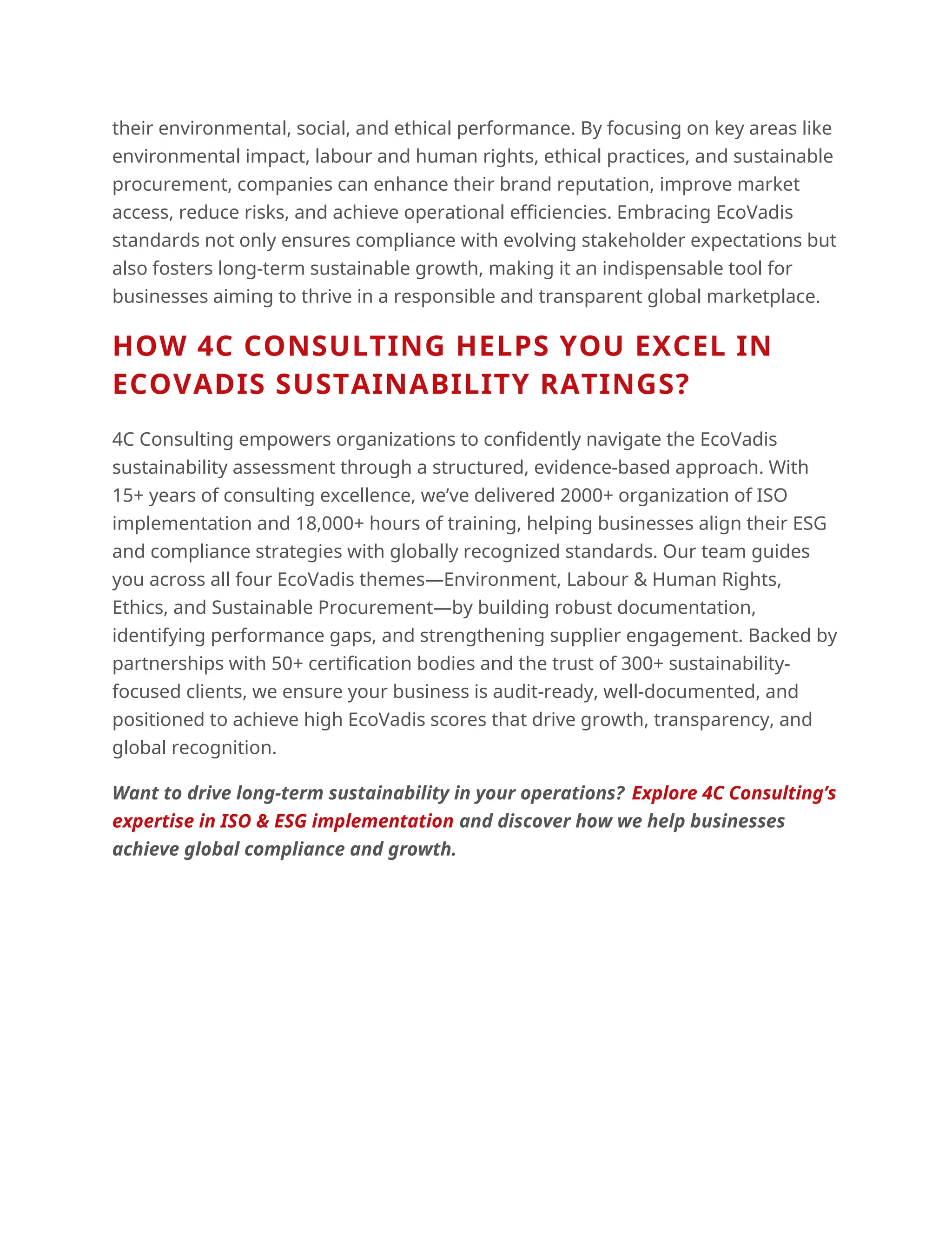 their environmental, social, and ethical performance. By focusing on key areas like
environmental impact, labour and human rights, ethical practices, and sustainable
procurement, companies can enhance their brand reputation, improve market
access, reduce risks, and achieve operational efficiencies. Embracing EcoVadis
standards not only ensures compliance with evolving stakeholder expectations but
also fosters long-term sustainable growth, making it an indispensable tool for
businesses aiming to thrive in a responsible and transparent global marketplace.
HOW 4C CONSULTING HELPS YOU EXCEL IN
ECOVADIS SUSTAINABILITY RATINGS?
4C Consulting empowers organizations to confidently navigate the EcoVadis
sustainability assessment through a structured, evidence-based approach. With
15+ years of consulting excellence, we’ve delivered 2000+ organization of ISO
implementation and 18,000+ hours of training, helping businesses align their ESG
and compliance strategies with globally recognized standards. Our team guides
you across all four EcoVadis themes—Environment, Labour & Human Rights,
Ethics, and Sustainable Procurement—by building robust documentation,
identifying performance gaps, and strengthening supplier engagement. Backed by
partnerships with 50+ certification bodies and the trust of 300+ sustainability-
focused clients, we ensure your business is audit-ready, well-documented, and
positioned to achieve high EcoVadis scores that drive growth, transparency, and
global recognition.
Want to drive long-term sustainability in your operations? Explore 4C Consulting’s
expertise in ISO & ESG implementation and discover how we help businesses
achieve global compliance and growth.
 