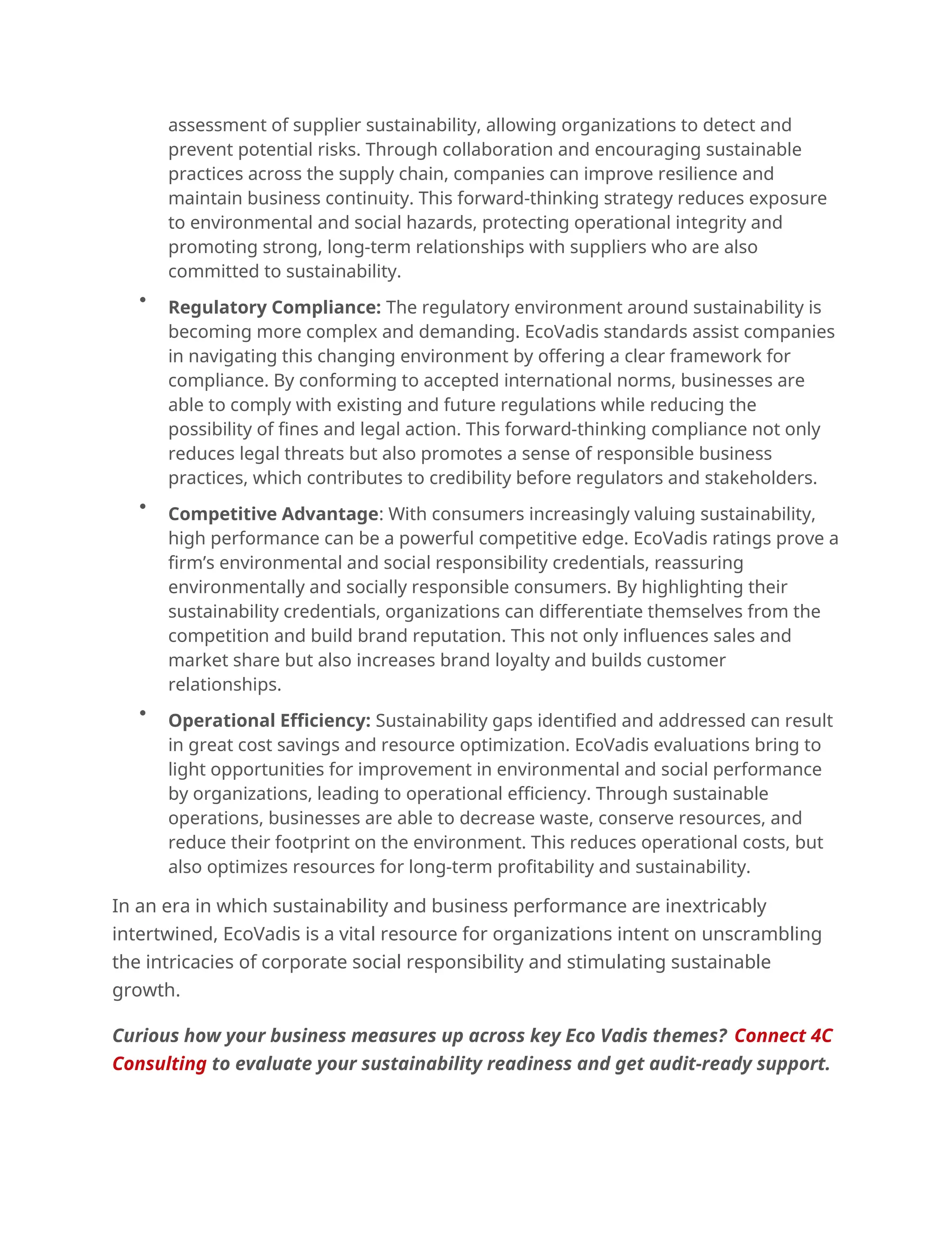 assessment of supplier sustainability, allowing organizations to detect and
prevent potential risks. Through collaboration and encouraging sustainable
practices across the supply chain, companies can improve resilience and
maintain business continuity. This forward-thinking strategy reduces exposure
to environmental and social hazards, protecting operational integrity and
promoting strong, long-term relationships with suppliers who are also
committed to sustainability.

Regulatory Compliance: The regulatory environment around sustainability is
becoming more complex and demanding. EcoVadis standards assist companies
in navigating this changing environment by offering a clear framework for
compliance. By conforming to accepted international norms, businesses are
able to comply with existing and future regulations while reducing the
possibility of fines and legal action. This forward-thinking compliance not only
reduces legal threats but also promotes a sense of responsible business
practices, which contributes to credibility before regulators and stakeholders.

Competitive Advantage: With consumers increasingly valuing sustainability,
high performance can be a powerful competitive edge. EcoVadis ratings prove a
firm’s environmental and social responsibility credentials, reassuring
environmentally and socially responsible consumers. By highlighting their
sustainability credentials, organizations can differentiate themselves from the
competition and build brand reputation. This not only influences sales and
market share but also increases brand loyalty and builds customer
relationships.

Operational Efficiency: Sustainability gaps identified and addressed can result
in great cost savings and resource optimization. EcoVadis evaluations bring to
light opportunities for improvement in environmental and social performance
by organizations, leading to operational efficiency. Through sustainable
operations, businesses are able to decrease waste, conserve resources, and
reduce their footprint on the environment. This reduces operational costs, but
also optimizes resources for long-term profitability and sustainability.
In an era in which sustainability and business performance are inextricably
intertwined, EcoVadis is a vital resource for organizations intent on unscrambling
the intricacies of corporate social responsibility and stimulating sustainable
growth.
Curious how your business measures up across key Eco Vadis themes? Connect 4C
Consulting to evaluate your sustainability readiness and get audit-ready support.
 