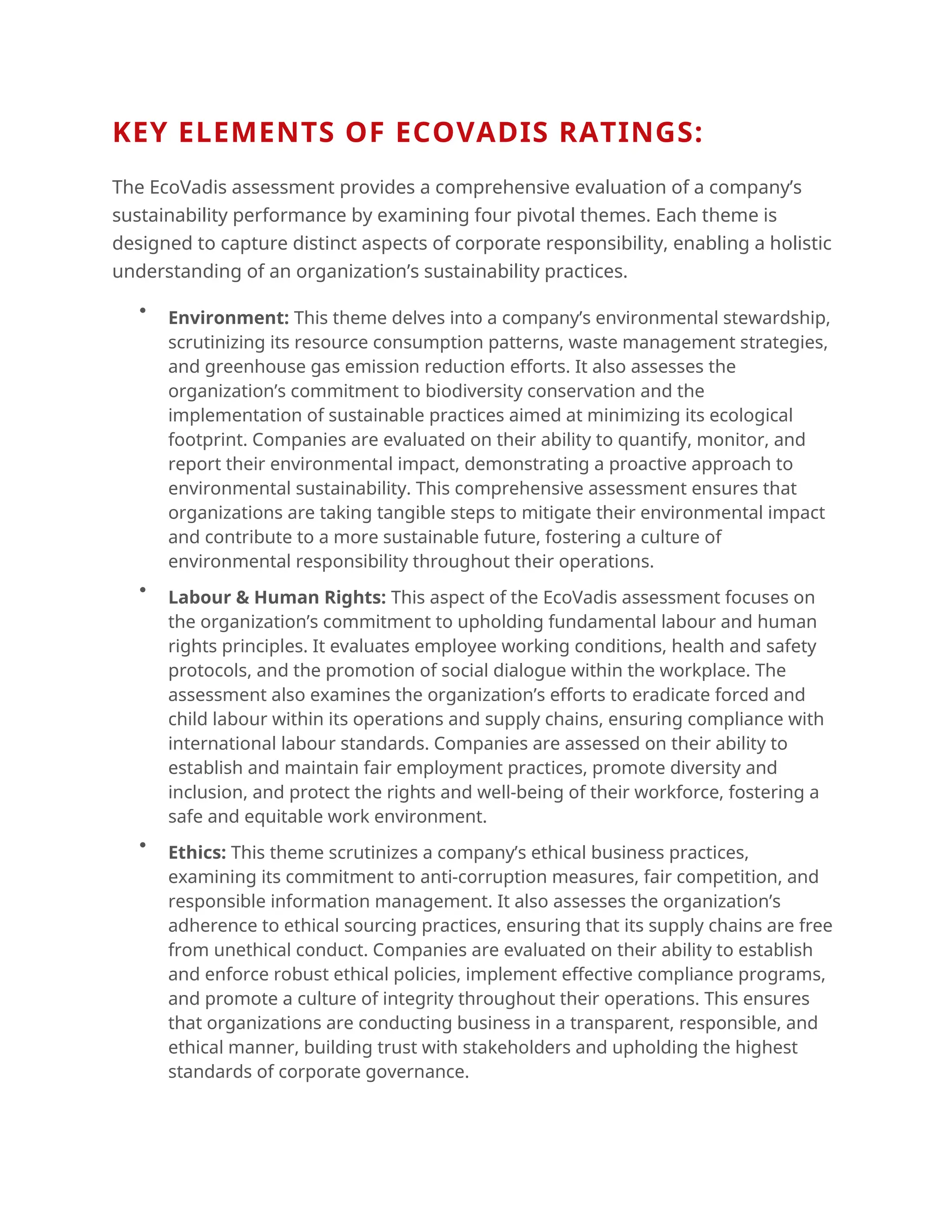 KEY ELEMENTS OF ECOVADIS RATINGS:
The EcoVadis assessment provides a comprehensive evaluation of a company’s
sustainability performance by examining four pivotal themes. Each theme is
designed to capture distinct aspects of corporate responsibility, enabling a holistic
understanding of an organization’s sustainability practices.

Environment: This theme delves into a company’s environmental stewardship,
scrutinizing its resource consumption patterns, waste management strategies,
and greenhouse gas emission reduction efforts. It also assesses the
organization’s commitment to biodiversity conservation and the
implementation of sustainable practices aimed at minimizing its ecological
footprint. Companies are evaluated on their ability to quantify, monitor, and
report their environmental impact, demonstrating a proactive approach to
environmental sustainability. This comprehensive assessment ensures that
organizations are taking tangible steps to mitigate their environmental impact
and contribute to a more sustainable future, fostering a culture of
environmental responsibility throughout their operations.

Labour & Human Rights: This aspect of the EcoVadis assessment focuses on
the organization’s commitment to upholding fundamental labour and human
rights principles. It evaluates employee working conditions, health and safety
protocols, and the promotion of social dialogue within the workplace. The
assessment also examines the organization’s efforts to eradicate forced and
child labour within its operations and supply chains, ensuring compliance with
international labour standards. Companies are assessed on their ability to
establish and maintain fair employment practices, promote diversity and
inclusion, and protect the rights and well-being of their workforce, fostering a
safe and equitable work environment.

Ethics: This theme scrutinizes a company’s ethical business practices,
examining its commitment to anti-corruption measures, fair competition, and
responsible information management. It also assesses the organization’s
adherence to ethical sourcing practices, ensuring that its supply chains are free
from unethical conduct. Companies are evaluated on their ability to establish
and enforce robust ethical policies, implement effective compliance programs,
and promote a culture of integrity throughout their operations. This ensures
that organizations are conducting business in a transparent, responsible, and
ethical manner, building trust with stakeholders and upholding the highest
standards of corporate governance.
 