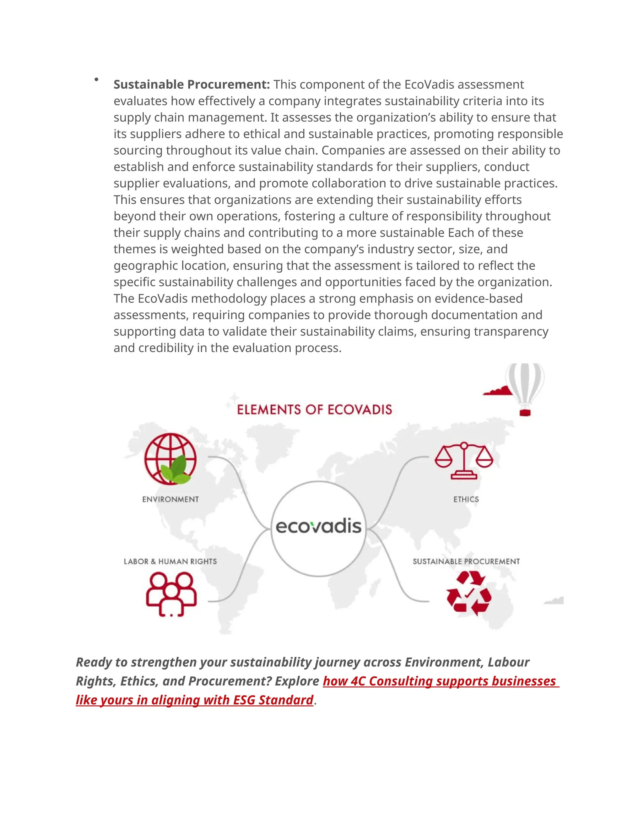 
Sustainable Procurement: This component of the EcoVadis assessment
evaluates how effectively a company integrates sustainability criteria into its
supply chain management. It assesses the organization’s ability to ensure that
its suppliers adhere to ethical and sustainable practices, promoting responsible
sourcing throughout its value chain. Companies are assessed on their ability to
establish and enforce sustainability standards for their suppliers, conduct
supplier evaluations, and promote collaboration to drive sustainable practices.
This ensures that organizations are extending their sustainability efforts
beyond their own operations, fostering a culture of responsibility throughout
their supply chains and contributing to a more sustainable Each of these
themes is weighted based on the company’s industry sector, size, and
geographic location, ensuring that the assessment is tailored to reflect the
specific sustainability challenges and opportunities faced by the organization.
The EcoVadis methodology places a strong emphasis on evidence-based
assessments, requiring companies to provide thorough documentation and
supporting data to validate their sustainability claims, ensuring transparency
and credibility in the evaluation process.
Ready to strengthen your sustainability journey across Environment, Labour
Rights, Ethics, and Procurement? Explore how 4C Consulting supports businesses
like yours in aligning with ESG Standard.
 
