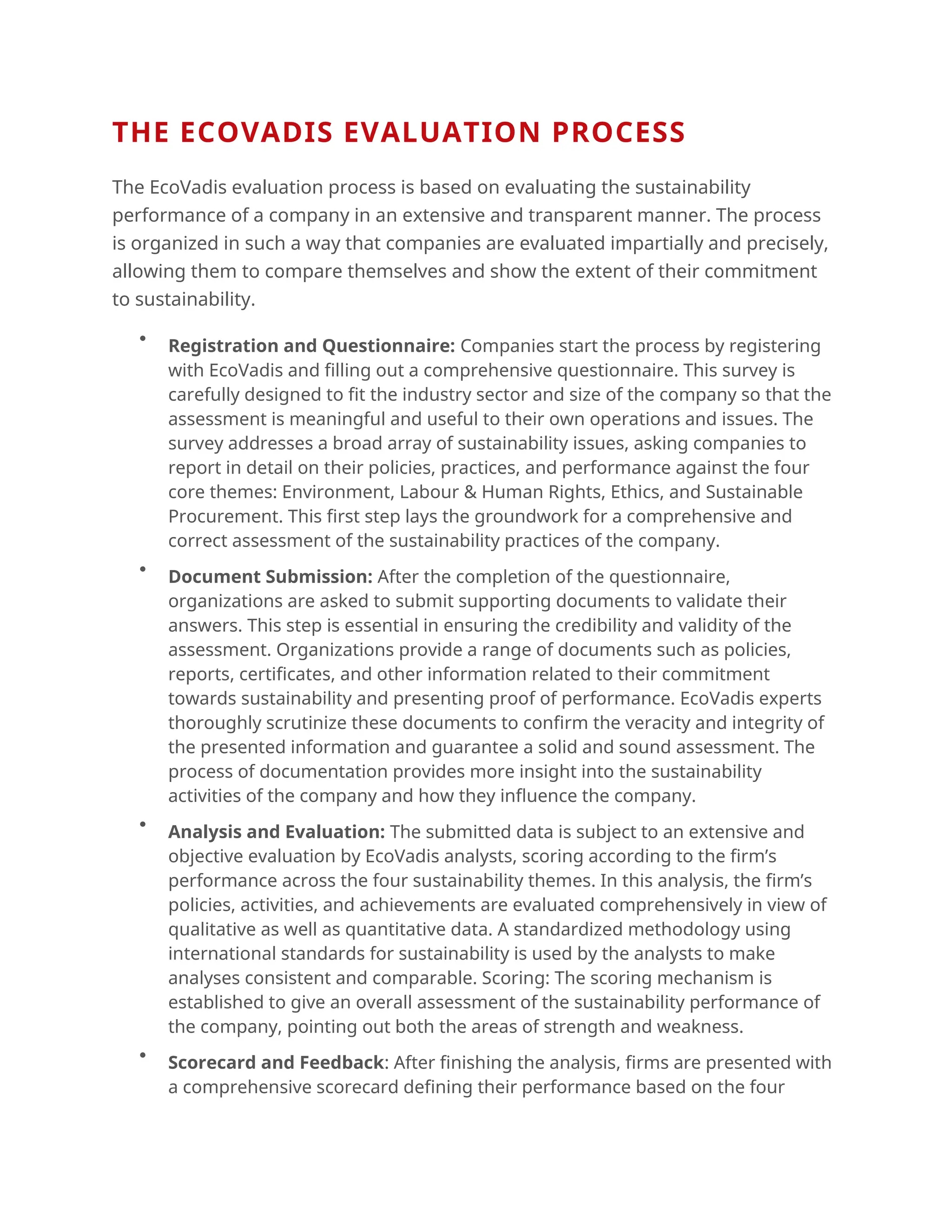 THE ECOVADIS EVALUATION PROCESS
The EcoVadis evaluation process is based on evaluating the sustainability
performance of a company in an extensive and transparent manner. The process
is organized in such a way that companies are evaluated impartially and precisely,
allowing them to compare themselves and show the extent of their commitment
to sustainability.

Registration and Questionnaire: Companies start the process by registering
with EcoVadis and filling out a comprehensive questionnaire. This survey is
carefully designed to fit the industry sector and size of the company so that the
assessment is meaningful and useful to their own operations and issues. The
survey addresses a broad array of sustainability issues, asking companies to
report in detail on their policies, practices, and performance against the four
core themes: Environment, Labour & Human Rights, Ethics, and Sustainable
Procurement. This first step lays the groundwork for a comprehensive and
correct assessment of the sustainability practices of the company.

Document Submission: After the completion of the questionnaire,
organizations are asked to submit supporting documents to validate their
answers. This step is essential in ensuring the credibility and validity of the
assessment. Organizations provide a range of documents such as policies,
reports, certificates, and other information related to their commitment
towards sustainability and presenting proof of performance. EcoVadis experts
thoroughly scrutinize these documents to confirm the veracity and integrity of
the presented information and guarantee a solid and sound assessment. The
process of documentation provides more insight into the sustainability
activities of the company and how they influence the company.

Analysis and Evaluation: The submitted data is subject to an extensive and
objective evaluation by EcoVadis analysts, scoring according to the firm’s
performance across the four sustainability themes. In this analysis, the firm’s
policies, activities, and achievements are evaluated comprehensively in view of
qualitative as well as quantitative data. A standardized methodology using
international standards for sustainability is used by the analysts to make
analyses consistent and comparable. Scoring: The scoring mechanism is
established to give an overall assessment of the sustainability performance of
the company, pointing out both the areas of strength and weakness.

Scorecard and Feedback: After finishing the analysis, firms are presented with
a comprehensive scorecard defining their performance based on the four
 