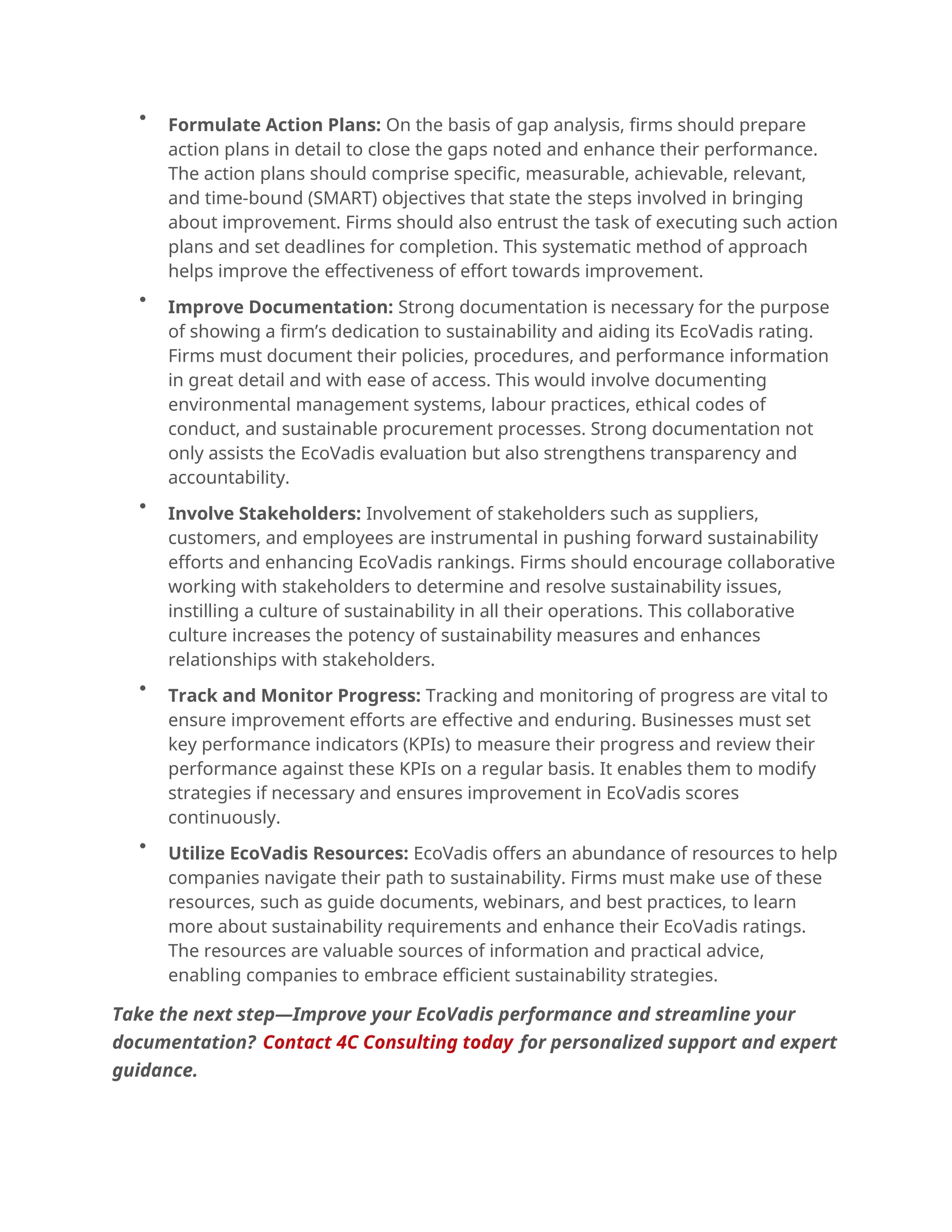 
Formulate Action Plans: On the basis of gap analysis, firms should prepare
action plans in detail to close the gaps noted and enhance their performance.
The action plans should comprise specific, measurable, achievable, relevant,
and time-bound (SMART) objectives that state the steps involved in bringing
about improvement. Firms should also entrust the task of executing such action
plans and set deadlines for completion. This systematic method of approach
helps improve the effectiveness of effort towards improvement.

Improve Documentation: Strong documentation is necessary for the purpose
of showing a firm’s dedication to sustainability and aiding its EcoVadis rating.
Firms must document their policies, procedures, and performance information
in great detail and with ease of access. This would involve documenting
environmental management systems, labour practices, ethical codes of
conduct, and sustainable procurement processes. Strong documentation not
only assists the EcoVadis evaluation but also strengthens transparency and
accountability.

Involve Stakeholders: Involvement of stakeholders such as suppliers,
customers, and employees are instrumental in pushing forward sustainability
efforts and enhancing EcoVadis rankings. Firms should encourage collaborative
working with stakeholders to determine and resolve sustainability issues,
instilling a culture of sustainability in all their operations. This collaborative
culture increases the potency of sustainability measures and enhances
relationships with stakeholders.

Track and Monitor Progress: Tracking and monitoring of progress are vital to
ensure improvement efforts are effective and enduring. Businesses must set
key performance indicators (KPIs) to measure their progress and review their
performance against these KPIs on a regular basis. It enables them to modify
strategies if necessary and ensures improvement in EcoVadis scores
continuously.

Utilize EcoVadis Resources: EcoVadis offers an abundance of resources to help
companies navigate their path to sustainability. Firms must make use of these
resources, such as guide documents, webinars, and best practices, to learn
more about sustainability requirements and enhance their EcoVadis ratings.
The resources are valuable sources of information and practical advice,
enabling companies to embrace efficient sustainability strategies.
Take the next step—Improve your EcoVadis performance and streamline your
documentation? Contact 4C Consulting today for personalized support and expert
guidance.
 