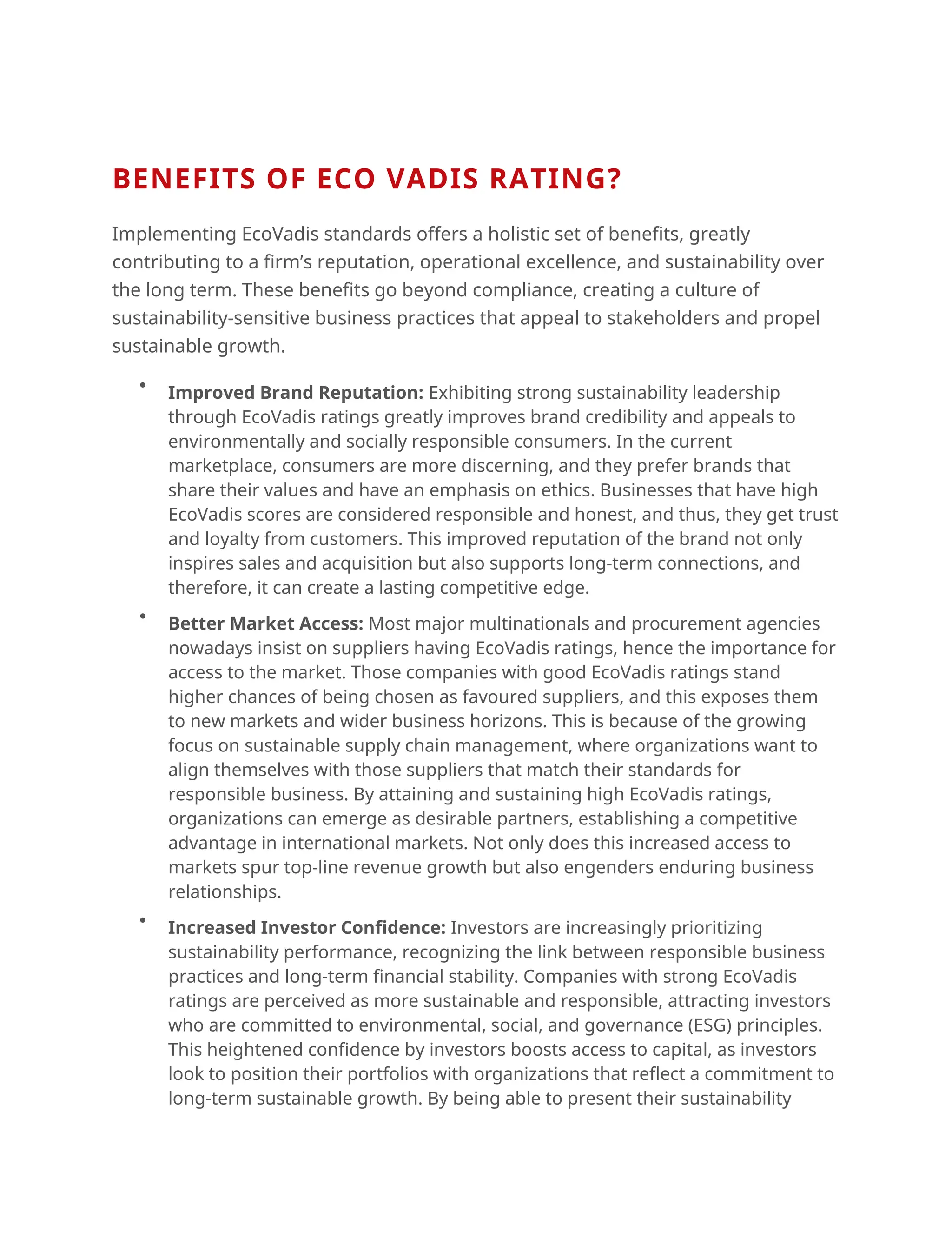 BENEFITS OF ECO VADIS RATING?
Implementing EcoVadis standards offers a holistic set of benefits, greatly
contributing to a firm’s reputation, operational excellence, and sustainability over
the long term. These benefits go beyond compliance, creating a culture of
sustainability-sensitive business practices that appeal to stakeholders and propel
sustainable growth.

Improved Brand Reputation: Exhibiting strong sustainability leadership
through EcoVadis ratings greatly improves brand credibility and appeals to
environmentally and socially responsible consumers. In the current
marketplace, consumers are more discerning, and they prefer brands that
share their values and have an emphasis on ethics. Businesses that have high
EcoVadis scores are considered responsible and honest, and thus, they get trust
and loyalty from customers. This improved reputation of the brand not only
inspires sales and acquisition but also supports long-term connections, and
therefore, it can create a lasting competitive edge.

Better Market Access: Most major multinationals and procurement agencies
nowadays insist on suppliers having EcoVadis ratings, hence the importance for
access to the market. Those companies with good EcoVadis ratings stand
higher chances of being chosen as favoured suppliers, and this exposes them
to new markets and wider business horizons. This is because of the growing
focus on sustainable supply chain management, where organizations want to
align themselves with those suppliers that match their standards for
responsible business. By attaining and sustaining high EcoVadis ratings,
organizations can emerge as desirable partners, establishing a competitive
advantage in international markets. Not only does this increased access to
markets spur top-line revenue growth but also engenders enduring business
relationships.

Increased Investor Confidence: Investors are increasingly prioritizing
sustainability performance, recognizing the link between responsible business
practices and long-term financial stability. Companies with strong EcoVadis
ratings are perceived as more sustainable and responsible, attracting investors
who are committed to environmental, social, and governance (ESG) principles.
This heightened confidence by investors boosts access to capital, as investors
look to position their portfolios with organizations that reflect a commitment to
long-term sustainable growth. By being able to present their sustainability
 