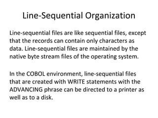 Line-Sequential Organization 
Line-sequential files are like sequential files, except 
that the records can contain only characters as 
data. Line-sequential files are maintained by the 
native byte stream files of the operating system. 
In the COBOL environment, line-sequential files 
that are created with WRITE statements with the 
ADVANCING phrase can be directed to a printer as 
well as to a disk. 
 