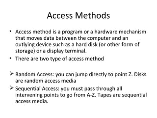 Access Methods 
• Access method is a program or a hardware mechanism 
that moves data between the computer and an 
outlying device such as a hard disk (or other form of 
storage) or a display terminal. 
• There are two type of access method 
 Random Access: you can jump directly to point Z. Disks 
are random access media 
 Sequential Access: you must pass through all 
intervening points to go from A-Z. Tapes are sequential 
access media. 
 