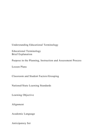 Understanding Educational Terminology
Educational Terminology
Brief Explanation
Purpose in the Planning, Instruction and Assessment Process
Lesson Plans
Classroom and Student Factors/Grouping
National/State Learning Standards
Learning Objective
Alignment
Academic Language
Anticipatory Set
 