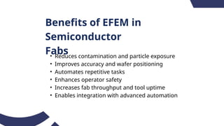 Benefits of EFEM in
Semiconductor
Fabs
• Reduces contamination and particle exposure
• Improves accuracy and wafer positioning
• Automates repetitive tasks
• Enhances operator safety
• Increases fab throughput and tool uptime
• Enables integration with advanced automation
 