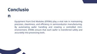 Conclusio
n
Equipment Front End Modules (EFEMs) play a vital role in maintaining
precision, cleanliness, and efficiency in semiconductor manufacturing.
By automating wafer handling and creating a controlled mini-
environment, EFEMs ensure that each wafer is transferred safely and
accurately into processing tools.
 