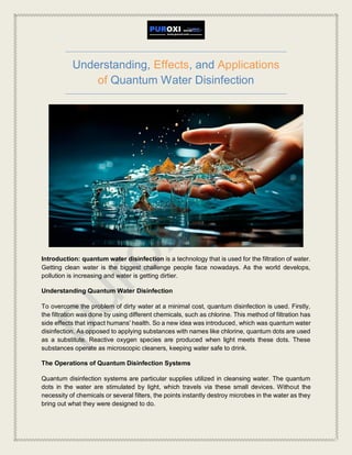 Understanding, Effects, and Applications
of Quantum Water Disinfection
Introduction: quantum water disinfection is a technology that is used for the filtration of water.
Getting clean water is the biggest challenge people face nowadays. As the world develops,
pollution is increasing and water is getting dirtier.
Understanding Quantum Water Disinfection
To overcome the problem of dirty water at a minimal cost, quantum disinfection is used. Firstly,
the filtration was done by using different chemicals, such as chlorine. This method of filtration has
side effects that impact humans' health. So a new idea was introduced, which was quantum water
disinfection. As opposed to applying substances with names like chlorine, quantum dots are used
as a substitute. Reactive oxygen species are produced when light meets these dots. These
substances operate as microscopic cleaners, keeping water safe to drink.
The Operations of Quantum Disinfection Systems
Quantum disinfection systems are particular supplies utilized in cleansing water. The quantum
dots in the water are stimulated by light, which travels via these small devices. Without the
necessity of chemicals or several filters, the points instantly destroy microbes in the water as they
bring out what they were designed to do.
 
