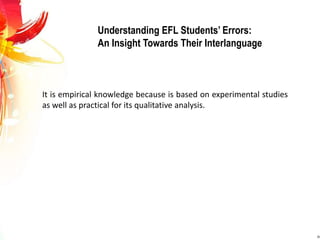 Understanding EFL Students’ Errors: 
An Insight Towards Their Interlanguage 
It is empirical knowledge because is based on experimental studies 
as well as practical for its qualitative analysis. 
 