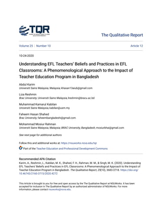 The Qualitative Report
The Qualitative Report
Volume 25 Number 10 Article 12
10-24-2020
Understanding EFL Teachers’ Beliefs and Practices in EFL
Understanding EFL Teachers’ Beliefs and Practices in EFL
Classrooms: A Phenomenological Approach to the Impact of
Classrooms: A Phenomenological Approach to the Impact of
Teacher Education Program in Bangladesh
Teacher Education Program in Bangladesh
Abdul Karim
Universiti Sains Malaysia, Malaysia, khasan13aiub@gmail.com
Liza Reshmin
Brac University; Universiti Sains Malaysia, lreshmin@bracu.ac.bd
Muhammad Kamarul Kabilan
Universiti Sains Malaysia, kabilan@usm.my
Faheem Hasan Shahed
Brac University, faheembangladeshi@gmail.com
Mohammad Mosiur Rahman
Universiti Sains Malaysia, Malaysia; BRAC University, Bangladesh, mosiurbhai@gmail.com
See next page for additional authors
Follow this and additional works at: https://nsuworks.nova.edu/tqr
Part of the Teacher Education and Professional Development Commons
Recommended APA Citation
Recommended APA Citation
Karim, A., Reshmin, L., Kabilan, M. K., Shahed, F. H., Rahman, M. M., & Singh, M. K. (2020). Understanding
EFL Teachers’ Beliefs and Practices in EFL Classrooms: A Phenomenological Approach to the Impact of
Teacher Education Program in Bangladesh. The Qualitative Report, 25(10), 3683-3718. https://doi.org/
10.46743/2160-3715/2020.4272
This Article is brought to you for free and open access by the The Qualitative Report at NSUWorks. It has been
accepted for inclusion in The Qualitative Report by an authorized administrator of NSUWorks. For more
information, please contact nsuworks@nova.edu.
 