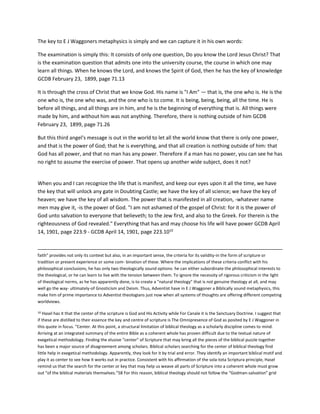 The key to E J Waggoners metaphysics is simply and we can capture it in his own words:
The examination is simply this: It consists of only one question, Do you know the Lord Jesus Christ? That
is the examination question that admits one into the university course, the course in which one may
learn all things. When he knows the Lord, and knows the Spirit of God, then he has the key of knowledge
GCDB February 23, 1899, page 71.13
It is through the cross of Christ that we know God. His name is "I Am" — that is, the one who is. He is the
one who is, the one who was, and the one who is to come. It is being, being, being, all the time. He is
before all things, and all things are in him, and he is the beginning of everything that is. All things were
made by him, and without him was not anything. Therefore, there is nothing outside of him GCDB
February 23, 1899, page 71.26
But this third angel's message is out in the world to let all the world know that there is only one power,
and that is the power of God; that he is everything, and that all creation is nothing outside of him: that
God has all power, and that no man has any power. Therefore if a man has no power, you can see he has
no right to assume the exercise of power. That opens up another wide subject, does it not?
When you and I can recognize the life that is manifest, and keep our eyes upon it all the time, we have
the key that will unlock any gate in Doubting Castle; we have the key of all science; we have the key of
heaven; we have the key of all wisdom. The power that is manifested in all creation, -whatever name
men may give it, -is the power of God. "I am not ashamed of the gospel of Christ: for it is the power of
God unto salvation to everyone that believeth; to the Jew first, and also to the Greek. For therein is the
righteousness of God revealed." Everything that has and may choose his life will have power GCDB April
14, 1901, page 223.9 - GCDB April 14, 1901, page 223.1010
faith" provides not only its context but also, in an important sense, the criteria for its validity-in the form of scripture or
tradition or present experience or some com- bination of these. Where the implications of these criteria conflict with his
philosophical conclusions, he has only two theologically sound options: he can either subordinate the philosophical interests to
the theological, or he can learn to live with the tension between them. To ignore the necessity of rigorous criticism in the light
of theological norms, as he has apparently done, is to create a "natural theology" that is not genuine theology at all, and may
well go the way- ultimately-of Gnosticism and Deism. Thus, Adventist have in E J Waggoner a Biblically sound metaphysics, this
make him of prime importance to Adventist theologians just now when all systems of thoughts are offering different competing
worldviews.
10 Hasel has it that the center of the scripture is God and His Activity while For Canale it is the Sanctuary Doctrine. I suggest that
if these are distilled to their essence the key and centre of scripture is The Omnipresence of God as posited by E J Waggoner in
this quote in focus. "Center. At this point, a structural limitation of biblical theology as a scholarly discipline comes to mind.
Arriving at an integrated summary of the entire Bible as a coherent whole has proven difficult due to the textual nature of
exegetical methodology. Finding the elusive “center” of Scripture that may bring all the pieces of the biblical puzzle together
has been a major source of disagreement among scholars. Biblical scholars searching for the center of biblical theology find
little help in exegetical methodology. Apparently, they look for it by trial and error. They identify an important biblical motif and
play it as center to see how it works out in practice. Consistent with his affirmation of the sola-tota Scriptura principle, Hasel
remind us that the search for the center or key that may help us weave all parts of Scripture into a coherent whole must grow
out “of the biblical materials themselves.”58 For this reason, biblical theology should not follow the “Godman-salvation” grid
 