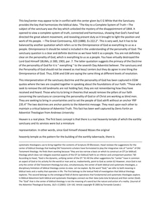 This key/center may appear to be in conflict with the center given by E G White that the Sanctuary
provides the key that harmonizes the biblical data. "The Key to a Complete System of Truth—The
subject of the sanctuary was the key which unlocked the mystery of the disappointment of 1844. It
opened to view a complete system of truth, connected and harmonious, showing that God's hand had
directed the great advent movement, and revealing present duty as it brought to light the position and
work of His people. —The Great Controversy, 423 (1888). Ev 222.2". This is very well, but it has to be
balanced by another quotation which refers us to the Omnipresence of God as everything to us as a
people. Omnipresence it should be noted is included in the understanding of the personality of God: The
sanctuary question is a clear and definite doctrine as we have held it as a people. You are not definitely
clear on the personality of God, which is everything to us as a people. You have virtually destroyed the
Lord God Himself 18LtMs, Lt 300, 1903, par. 7. The latter quotation suggests the primacy of the Doctrine
of the personality of God for it is " everything " to the seventh Day Adventist believer. The sanctuary and
the Personality of God should not be viewed as rival keys/ centers but they do agree in one thing the
Omnipresence of God. Thus, EGW and EJW are saying the same thing at different levels of resolution.
This interpenetration of the sanctuary doctrine and the personality of God has been captured in EGW
quotes where the two are coupled together in speaking about the foundations of our Faith: “Those who
seek to remove the old landmarks are not holding fast; they are not remembering how they have
received and heard. Those who try to bring in theories that would remove the pillars of our faith
concerning the sanctuary or concerning the personality of God or of Christ are working as blind men.
They are seeking to bring in uncertainties and to set the people of God adrift without an anchor YRP
235.4" The two doctrines are anchor points to the Adventist message. They react upon each other to
maintain a critical balance of Adventist Truth. This fact has been well captured by Denis Fortin an
Adventist Theologian from Andrews University:
Heaven is a real place. The first basic concept is that there is a real heavenly temple of which the earthly
sanctuary and its services were but a miniature
representation. In other words, since God himself showed Moses the original
heavenly temple as the pattern for the building of the earthly tabernacle, there is
systematic theologians use to bring together the contents of Scripture.59 Moreover, Hasel reviews the suggestions for the
center of biblical theology that leading Old Testaments scholars have formulated to play the integrative role of “center” of Old
Testament theology. He finds them wanting because “they are too narrow a basis on which to construct an OT [or biblical]
theology which does not relegate essential aspects of the OT [or biblical] faith to an inferior and unimportant position.”60
According to Hasel, “God is the dynamic, unifying center of the OT.”61 All the other suggestions for “center” have in common
an aspect of God or his activity for the world or man and so, inadvertently, point to God as center.62 However, since God is not
only the center of Old Testament theology but also, simultaneously, the center of both biblical and systematic theologies, a
disciplinary limitation of biblical theology comes to view. Let me explain. By the word “God,” we refer to both meaning in
biblical texts and a reality that operates in life. The first belongs to the textual field of investigation that biblical theology
explores. The second belongs to the ontological field of divine operations that fundamental and systematic theologies explore.
In Biblical Adventism both biblical and systematic theologies connect via their data (sola-tota Scriptura) and their center (God).
The “God” that is the center of biblical theology is not the meaning of a word but the nature and action of a reality. (Journal of
the Adventist Theological Society, 16/1–2 (2005): 114–142. Article copyright © 2005 by Fernando Canale.)
 