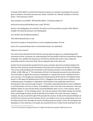 no doubt in Ellen White’s mind that the heavenly sanctuary is a real place. According to the account
given in Scripture, the earthly sanctuary was neither “invented” nor “devised” by Moses in the Sinai
desert. “That sanctuary in which
Jesus ministers in our behalf,” affirmed Ellen White, “is the great original, of
which the sanctuary built by Moses was a copy” (PP 357).
Heaven is the abiding place of a real God. This leads us to the second basic concept in Ellen White’s
thought: the heavenly sanctuary is the abiding place
of a real God. Like the biblical prophets,3
Ellen White believed God is a real
God and not simply an immaterial force or some metaphysical power. He truly
exists; He is a personal being. God is a transcendent being, not a pantheistic
influence in the universe11
Thus, Denis Fortin illustrates the fact that the sanctuary doctrines govern our understanding of the
immanence of God. It preserves our understanding of the Personality of God from all pantheistic species
of thought. Thus, whether the sanctuary or the Doctrine of God is the center or key it really and
essentially amounts to the same thing. They are opposite sides of the same coin.
Another line of reasoning that would lead to the same conclusion about the correlation between the
Doctrine of the sanctuary and the Personality of God stems from a Quote from the Spirit of Prophecy:
“The correct understanding of the ministration in the heavenly sanctuary is the foundation of our faith.
21LtMs, Lt 208, 1906, par. 4" The ministration of Christ in the heavenly sanctuary has two dimensions;
The ministration as regards the economy of redemption is a subset of His Cosmic mediation from the
same sanctuary. This thought was championed and buttressed by W W Prescott in his Sabbath School
lessons in 1913 about the Mediatorship of Christ. E J Waggoner also sees the cosmic mediation as the
underlying reason of mediation in redemption and this based on the qualification that Christ is
Omnipresent in the cosmos through His Spirit:”. It should be understood that Christ's work as Mediator
is not limited either as to time or extent. To be Mediator means more than to be intercessor. Christ was
Mediator before sin came into the world, and will be Mediator when no sin is in the universe, and no
need for expiation. "In Him all things consist." He is the very impress of the Father's being. He is the life.
Only in and through Him does the life of God flow to all creation. He is, then, the means, medium,
mediator, the way, by which the light of life pervades the universe. He did not first become Mediator at
the fall of man, but was such from eternity. No one, not simply no man, but no created being, comes to
the Father but by Christ. No angel can stand in the Divine presence except in Christ. No new power was
developed, no new machinery, so to speak, was required to be set in motion by the entering of sin into
11 Journal of the Adventist Theological Society, 9/1-2 (1998): 160-166.Article copyright © 2000 by Denis Fortin
 