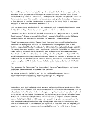 the world. The power that had created all things only continued in God's infinite mercy, to work for the
restoration of that which was lost. In Christ were all things created, and, therefore, in Him we have
redemption through His blood. Colossians 1:14-17. The power that pervades and upholds the universe is
the power that saves us. "Now unto Him that is able to do exceedingly abundantly above all that we ask
or think, according to the power that worketh in us, unto Him be glory in the church by Christ Jesus
throughout all ages, world without end. Amen GTI 141.2"
Thus, the understanding of ministration of Christ is essentially allied to the Omnipresence of the Life of
Christ and this as the prophet to the remnant says is the foundation of our Faith.
" What has Christ done? - Purged sins. He "made purification of sins." Why was it that he by himself
should purge sin? - Because he bears all things himself - because in him all things consist - he has by
himself purged sin, and made a purification of sin. GCDB February 15, 1897, page 24.2"
This will become even more obvious if we see that in the counterfeit system of theology Satan has
established the Mystery of the Nature of God as the foundation teaching whence upon all other
doctrines and practice of the church are based. The Catholic Catechism captures this thought succinctly:
The mystery of the Most Holy Trinity is the central mystery of Christian faith and life. It is the mystery of
God in himself. It is therefore the source of all the other mysteries of faith, the light that enlightens
them. It is the most fundamental and essential teaching in the “hierarchy of the truths of faith.” * The
whole history of salvation is identical with the history of the way and the means by which the one true
God, Father, Son, and Holy Spirit, reveals himself to men “and reconciles and unites with himself those
who turn away from sin.” * - I. “In the Name of the Father and of the Son and of the Holy Spirit”, CCC
234
Thus, we can see that the mystery of the Nature of God is the centre/key that illumines and informs
both system but one system has a counterfeit God: The trinity.
We will now proceed with the help of God's Grace to establish a framework, a context, a
mesohermeneutics for understanding the theological thought of E J Waggoner.
Brother Henry, your heart has been at enmity with your brethren. You have had a great amount of light
and evidence, and have oft time been convicted by the Spirit of God, but your selfish, stubborn spirit has
refused to bow in humility before God and confess your wrongs. Your heart has become hardened, and I
am sorry to say that you and your associates have had so much light which you have refused to receive
that you will have no increased light until you retrace your steps. So long have you trifled with and
resisted the Holy Spirit of God, as did Pharaoh, that your peril is far greater than was his. Men of like
mind have sustained you, and those who know your danger yet have not set the danger before you,
have an account to render to God for keeping you in positions of trust, when if you had the power, you
would hurt and destroy the messengers and message God has sent. You would rejoice to discover in
 