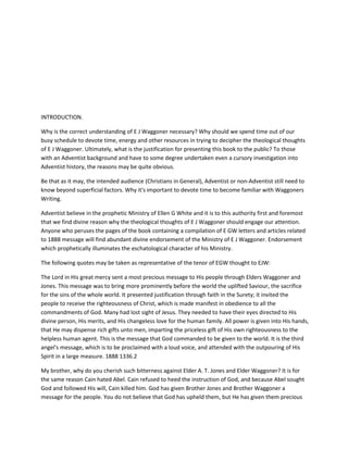 INTRODUCTION.
Why is the correct understanding of E J Waggoner necessary? Why should we spend time out of our
busy schedule to devote time, energy and other resources in trying to decipher the theological thoughts
of E J Waggoner. Ultimately, what is the justification for presenting this book to the public? To those
with an Adventist background and have to some degree undertaken even a cursory investigation into
Adventist history, the reasons may be quite obvious.
Be that as it may, the intended audience (Christians in General), Adventist or non-Adventist still need to
know beyond superficial factors. Why it's important to devote time to become familiar with Waggoners
Writing.
Adventist believe in the prophetic Ministry of Ellen G White and it is to this authority first and foremost
that we find divine reason why the theological thoughts of E J Waggoner should engage our attention.
Anyone who peruses the pages of the book containing a compilation of E GW letters and articles related
to 1888 message will find abundant divine endorsement of the Ministry of E J Waggoner. Endorsement
which prophetically illuminates the eschatological character of his Ministry.
The following quotes may be taken as representative of the tenor of EGW thought to EJW:
The Lord in His great mercy sent a most precious message to His people through Elders Waggoner and
Jones. This message was to bring more prominently before the world the uplifted Saviour, the sacrifice
for the sins of the whole world. It presented justification through faith in the Surety; it invited the
people to receive the righteousness of Christ, which is made manifest in obedience to all the
commandments of God. Many had lost sight of Jesus. They needed to have their eyes directed to His
divine person, His merits, and His changeless love for the human family. All power is given into His hands,
that He may dispense rich gifts unto men, imparting the priceless gift of His own righteousness to the
helpless human agent. This is the message that God commanded to be given to the world. It is the third
angel's message, which is to be proclaimed with a loud voice, and attended with the outpouring of His
Spirit in a large measure. 1888 1336.2
My brother, why do you cherish such bitterness against Elder A. T. Jones and Elder Waggoner? It is for
the same reason Cain hated Abel. Cain refused to heed the instruction of God, and because Abel sought
God and followed His will, Cain killed him. God has given Brother Jones and Brother Waggoner a
message for the people. You do not believe that God has upheld them, but He has given them precious
 