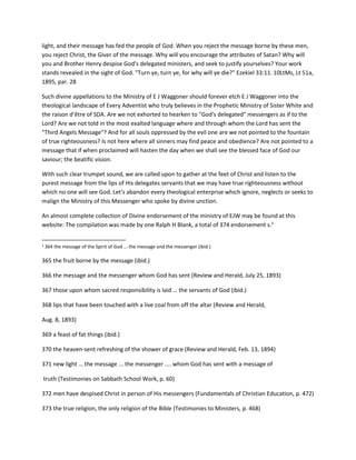 light, and their message has fed the people of God. When you reject the message borne by these men,
you reject Christ, the Giver of the message. Why will you encourage the attributes of Satan? Why will
you and Brother Henry despise God's delegated ministers, and seek to justify yourselves? Your work
stands revealed in the sight of God. "Turn ye, turn ye, for why will ye die?" Ezekiel 33:11. 10LtMs, Lt 51a,
1895, par. 28
Such divine appellations to the Ministry of E J Waggoner should forever etch E J Waggoner into the
theological landscape of Every Adventist who truly believes in the Prophetic Ministry of Sister White and
the raison d’être of SDA. Are we not exhorted to hearken to "God's delegated" messengers as if to the
Lord? Are we not told in the most exalted language where and through whom the Lord has sent the
"Third Angels Message"? And for all souls oppressed by the evil one are we not pointed to the fountain
of true righteousness? Is not here where all sinners may find peace and obedience? Are not pointed to a
message that if when proclaimed will hasten the day when we shall see the blessed face of God our
saviour; the beatific vision.
With such clear trumpet sound, we are called upon to gather at the feet of Christ and listen to the
purest message from the lips of His delegates servants that we may have true righteousness without
which no one will see God. Let's abandon every theological enterprise which ignore, neglects or seeks to
malign the Ministry of this Messenger who spoke by divine unction.
An almost complete collection of Divine endorsement of the ministry of EJW may be found at this
website: The compilation was made by one Ralph H Blank, a total of 374 endorsement s.1
1 364 the message of the Spirit of God ... the message and the messenger (ibid.)
365 the fruit borne by the message (ibid.)
366 the message and the messenger whom God has sent (Review and Herald, July 25, 1893)
367 those upon whom sacred responsibility is laid … the servants of God (ibid.)
368 lips that have been touched with a live coal from off the altar (Review and Herald,
Aug. 8, 1893)
369 a feast of fat things (ibid.)
370 the heaven-sent refreshing of the shower of grace (Review and Herald, Feb. 13, 1894)
371 new light … the message ... the messenger .... whom God has sent with a message of
truth (Testimonies on Sabbath School Work, p. 60)
372 men have despised Christ in person of His messengers (Fundamentals of Christian Education, p. 472)
373 the true religion, the only religion of the Bible (Testimonies to Ministers, p. 468)
 