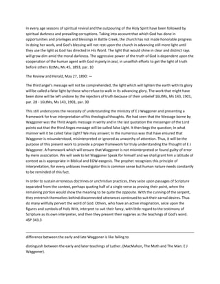In every age seasons of spiritual revival and the outpouring of the Holy Spirit have been followed by
spiritual darkness and prevailing corruptions. Taking into account that which God has done in
opportunities and privileges and blessings in Battle Creek, the church has not made honorable progress
in doing her work, and God's blessing will not rest upon the church in advancing still more light until
they use the light as God has directed in His Word. The light that would shine in clear and distinct rays
will grow dim amid the moral darkness. The aggressive power of the truth of God is dependent upon the
cooperation of the human agent with God in piety in zeal, in unselfish efforts to get the light of truth
before others 8LtMs, Ms 45, 1893, par. 10
The Review and Herald, May 27, 1890: —
The third angel's message will not be comprehended, the light which will lighten the earth with its glory
will be called a false light by those who refuse to walk in its advancing glory. The work that might have
been done will be left undone by the rejecters of truth because of their unbelief 16LtMs, Ms 143, 1901,
par. 28 - 16LtMs, Ms 143, 1901, par. 30
This still underscores the necessity of understanding the ministry of E J Waggoner and presenting a
framework for true interpretation of his theological thoughts. We had seen that the Message borne by
Waggoner was the Third Angels message in verity and in the last quotation the messenger of the Lord
points out that the third Anges message will be called false Light. It then begs the question; In what
manner will it be called false Light? We may answer; In the numerous way that have ensured that
Waggoner is misunderstood, misinterpreted or ignored as unworthy of attention. Thus, it will be the
purpose of this present work to provide a proper framework for truly understanding the Thought of E J
Waggoner. A framework which will ensure that Waggoner is not misinterpreted or found guilty of error
by mere association. We will seek to let Waggoner Speak for himself and we shall grant him a latitude of
context as is appropriate in Biblical and EGW exegesis. The prophet recognizes this principle of
interpretation, for every unbiases investigator this is common sense but human nature needs constantly
to be reminded of this fact.
In order to sustain erroneous doctrines or unchristian practices, they seize upon passages of Scripture
separated from the context, perhaps quoting half of a single verse as proving their point, when the
remaining portion would show the meaning to be quite the opposite. With the cunning of the serpent,
they entrench themselves behind disconnected utterances construed to suit their carnal desires. Thus
do many willfully pervert the word of God. Others, who have an active imagination, seize upon the
figures and symbols of Holy Writ, interpret to suit their fancy, with little regard to the testimony of
Scripture as its own interpreter, and then they present their vagaries as the teachings of God's word.
4SP 343.3
difference between the early and late Waggoner is like failing to
distinguish between the early and later teachings of Luther. (MacMahon, The Myth and The Man: E J
Waggoner).
 