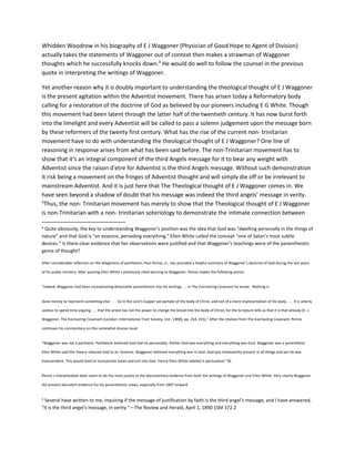 Whidden Woodrow in his biography of E J Waggoner (Physician of Good Hope to Agent of Division)
actually takes the statements of Waggoner out of context then makes a strawman of Waggoner
thoughts which he successfully knocks down.4
He would do well to follow the counsel in the previous
quote in interpreting the writings of Waggoner.
Yet another reason why it is doubly important to understanding the theological thought of E J Waggoner
is the present agitation within the Adventist movement. There has arisen today a Reformatory body
calling for a restoration of the doctrine of God as believed by our pioneers including E G White. Though
this movement had been latent through the latter half of the twentieth century. It has now burst forth
into the limelight and every Adventist will be called to pass a solemn judgement upon the message born
by these reformers of the twenty first century. What has the rise of the current non- trinitarian
movement have to do with understanding the theological thought of E J Waggoner? One line of
reasoning in response arises from what has been said before. The non-Trinitarian movement has to
show that it's an integral component of the third Angels message for it to bear any weight with
Adventist since the raison d'etre for Adventist is the third Angels message. Without such demonstration
it risk being a movement on the fringes of Adventist thought and will simply die off or be irrelevant to
mainstream Adventist. And it is just here that The Theological thought of E J Waggoner comes in. We
have seen beyond a shadow of doubt that his message was indeed the third angels’ message in verity.
5
Thus, the non- Trinitarian movement has merely to show that the Theological thought of E J Waggoner
is non-Trinitarian with a non- trinitarian soteriology to demonstrate the intimate connection between
4 Quite obviously, the key to understanding Waggoner’s position was the idea that God was “dwelling personally in the things of
nature” and that God is “an essence, pervading everything.” Ellen White called the concept “one of Satan’s most subtle
devices.” Is there clear evidence that her observations were justified and that Waggoner’s teachings were of the panentheistic
genre of thought?
After considerable reflection on the allegations of pantheism, Paul Penno, Jr., has provided a helpful summary of Waggoner’s doctrine of God during the last years
of his public ministry. After quoting Ellen White s previously cited warning to Waggoner, Penno makes the following points:
“Indeed, Waggoner had been incorporating detectable panentheism into his writings. ... In The Everlasting Covenant he wrote: ‘Nothing is
done merely to represent something else. . . . So in the Lord’s Supper we partake of the body of Christ, and not of a mere representation of His body. . . . It is utterly
useless to spend time arguing . . . that the priest has not the power to change the bread into the body of Christ; for the Scripture tells us that it is that already (E. J.
Waggoner, The Everlasting Covenant [London: International Tract Society, Ltd., 1900], pp. 254, 255).” After the citation from The Everlasting Covenant, Penno
continues his commentary on this somewhat elusive issue:
“Waggoner was not a pantheist. Pantheism believed God had no personality. Rather God was everything and everything was God. Waggoner was a panentheist.
Ellen White said this theory reduced God to an ‘essence. Waggoner believed everything was in God. God was immanently present in all things and yet He was
transcendent. This would tend to incorporate Satan and evil into God. Hence Ellen White labeled it spiritualism.”36
Penno s interpretation does seem to do the most justice to the documentary evidence from both the writings of Waggoner and Ellen White. Very clearly Waggoner
did present abundant evidence for his panentheistic views, especially from 1897 onward.
5 Several have written to me, inquiring if the message of justification by faith is the third angel's message, and I have answered,
"It is the third angel's message, in verity."—The Review and Herald, April 1, 1890 1SM 372.2
 