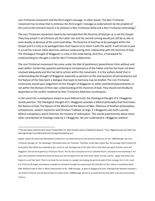 non-Trinitarian movement and the third angel’s message. In other words, The Non-Trinitarian
movement has to show that to embrace the third angels’ message as endorsement by the prophet of
the Lord to the remnant church is to embrace a Non-Trinitarian Deity and a Non-Trinitarian soteriology.6
The non-Trinitarian movement need to be reminded that the Doctrine of God per se is not the Gospel.
They may preach it ad infinitum yet the Latter rain and the second coming would just still be as afar or
even doubly so because of the continued delay. The Doctrine of God has to be packaged within the
Gospel and it is only as so packaged does God require us to share it with the world. It will not do to pick
in an ad hoc manner other doctrines without underscoring their relationship with the Doctrine of God.
The theological thought of Waggoner is a key in this undertaking. And thus, a framework for
understanding his thought is vital for Non-Trinitarian Adventists.
The non-Trinitarian movement has come under the libel of pantheism/ panentheism from without and
even within. Certain key question pertaining to omnipresence of the Father and the Son have not been
resolved adequately and this has led to schism within this movement. It is the authors belief that in
understanding the thought of Waggoner especially as pertains to the vital question of omnipresence and
the Nature of the Holy Spirit a dialogue that leads to harmony may be kindled. The non-Trinitarian
community should pass Judgement on the thought of Waggoner as either pantheistic/panentheistic or
not within the Domain of their own understanding of the Doctrine of God. They should not blindly be
depended on the verdict rendered by their Trinitarian Adventist counterparts.
In the search for a metaphysics based on pure biblical truth, the theological thought of E J Waggoner
stands peerless. The theological thought of E J Waggoner provides a biblical philosophy that illuminates
the Nature of God, The Nature of the World and the Nature of Man. Oblivious of heathen philosophies,
scholasticism, eastern mysticism and Christian Tradition at large, E J Waggoner sets forth a purely
biblical metaphysics which illumines the mystery of redemption. This stands preeminently above every
other contribution to theology made by E J Waggoner. No one understand E J Waggoner without
6 This has been noted by Kym Jones: Posted Nov 13, 2011 by Kym Jones in Adventist History: "True `Righteousness by Faith' has
been generally misunderstood and misapprehended by our
people. Indeed, the watershed Minneapolis Conference is an embarrassment to the General Conference, for the `1888 Message' was not a
Trinitarian message, for `the messengers ‘themselves were not Trinitarian. Therefore, simple logic implies that `the message' which finishes the
work (which Ellen White also endorsed as the `Loud Cry' and `the beginning of the Latter Rain) is that which was given by Elders Jones and
Waggoner, and cannot be given by a Trinitarian Church. This has dire consequences for our beloved Church, and leads to one wondering if `the
work' will instead be finished by finished by those who will not depart from the truth of the Father, the Son, and the `agape' love which they
impart to us by Their Spirit. There is no doubt that we should, as a people, be studying the germinal seeds of that message, for it is the `Loud
Cry' of the Fourth Angel, and prepares a people for translation through the outpouring of the Holy Spirit of God. Below is compilation which
Elder Wieland made of Ellen G. White endorsements of the `1888 message', as given to Waggoner & Jones. Although Elder Wieland remained a
committed Trinitarian until the day he died, his studies of the `1888Message' led him to conclude that the Holy Spirit is the personal presence
of Christ.
 