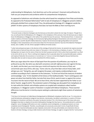 understanding his Metaphysics. Such doctrines such as the sanctuary7
, Covenant and justification by
Faith are just components and corollaries within his comprehensive metaphysics.
As opposed to Catholicism and orthodox churches which based her metaphysics from Plato and Aristotle,
As opposed to the Protestant Reformation8
with its lack of metaphysics E J Waggoner present a biblical
philosophy distilled from scripture itself. Thus, the philosophical theology of E J Waggoner avoids the
pitfalls9
of other systems of metaphysics that does not have the Bible as there norming norm.
7 Fernando Canale an Adventist theologian sees the Sanctuary as that which unlocks the inner logic of scripture. Though this is
true, we will posit that the Metaphysics of E J Waggoner is the metaphysics of the sanctuary. Since the Sanctuary was an object
lesson the Metaphysics of Waggoner is the reality of the symbol that was the sanctuary. "Hermeneutical Vision. In classical and
modern traditions of Christian theology, the hermeneutical light guiding theological interpretations and constructions is some
philosophical or scientific idea.89 In Biblical Adventism, however the hermeneutical light guiding biblical and systematic
theologies in their interpretations and constructions flows from the Sanctuary doctrine."(Journal of the Adventist Theological
Society, 16/1–2 (2005): 114–142. Article copyright © 2005 by Fernando Canale.)
8 Luther had eschewed any topics in the direction of the ontology of God and the Cosmos. He seemed to be majorly concerned
with the Justice of God and how sinful man relates to That justice. In His Commentary on Galatians, he warns: “True Christian
theology does not inquire into the nature of God, but into God’s purpose and will in Christ, whom God incorporated in our flesh
to live and to die for our sins. There is nothing more dangerous than to speculate about the incomprehensible power, wisdom,
and majesty of God when the conscience is in turmoil over sin. To do so is to lose God altogether because God becomes
intolerable when we seek to measure and to comprehend His infinite majesty........
When you argue about the nature of God apart from the question of justification, you may be as
profound as you like. But when you deal with conscience and with righteousness over against the law,
sin, death, and the devil, you must close your mind to all inquiries into the nature of God, and
concentrate upon Jesus Christ, who says, “Come unto me, all ye that labor and are heavy laden, and I
will give you rest.” Doing this, you will recognize the power, and majesty condescending to your
condition according to Paul’s statement to the Colossians, “In Christ are hid all the treasures of wisdom
and knowledge,” and, “In him dwelleth all the fulness of the Godhead bodily.” Paul in wishing grace and
peace not alone from God the Father, but also from Jesus Christ, wants to warn us against the curious
incursions into the nature of God. We are to hear Christ, who has been appointed by the Father as our
divine Teacher. (page 8 and 9). The protestant system of theology was decoupled from metaphysics at
its roots while the Catholic and orthodox systems are coupled with metaphysics albeit heathen
metaphysics. E J Waggoner system of Salvation is coupled with biblical metaphysics. These essential
differences must be borne in mind by anyone seeking to understand aright these systems of salvational
thought.
9 Fritz Guy in his Comments on Cobbs Natural theology based on Whitehead's metaphysics had this to say: "It is instructive to
recall that whenever philosophical categories have become, intentionally or by default, authoritative in a system of Christian
theology (as in Gnosticism and Deism), the system has become heretical. This is the historical part of the reason why some
theologians have been so skeptical of any kind of philosophical theology that they have (un- fortunately) denied its usefulness
altogether. Just as theological affirmations are never completely neutral ontologically, so metaphysical systems are never
completely neutral theologically. Therefore, any philosophy not consciously constructed in terms of specifically Christian
thought-and no important philosophy has been originally constructed in this way-will probably carry implications that are
hostile to Christian theology. So long as Cobb intends to write Christian theology, he ought to recognize that the "community of
 
