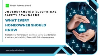 U N D E R S T A N D I N G E L E C T R I C A L
S A F E T Y S T A N D A R D S
Protect your home! Learn electrical safety standards for
a safe and secure living. Essential info for homeowners
www.boilersolihull.co.uk
A1 Gas Force Solihull
WHAT EVERY
HOMEOWNER SHOULD
KNOW
 